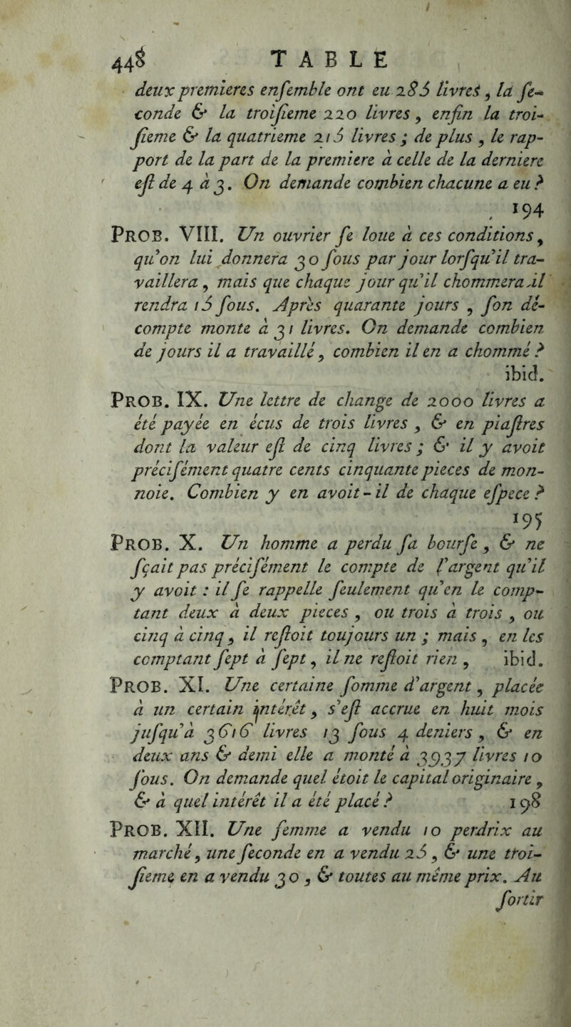 deux premières ensemble ont eu 286 livres, la fé- condé & la troijieme 220 livres, enfin la troi- fîeme & la quatrième 216 livres ; de plus , le rap- port de la part de la première a celle de la derniere eftdej. à j. On demande combien chacune a eu ? 194 PrOB. VIII. Un ouvrier fie loue à ces conditions, quon lui donnera 30 fous par jour lorfqu il tra- vaillera , mais que chaque jour qu'il chommeraâl rendra i5 fous. Apres quarante jours 5 fon dé- compte monte à 3 / livres. On demande combien de jours il a travaillé, combien il en a chommé ? ibicî. PrOB. IX. Une lettre de change de 2000 livres a été payée en écus de trois livres , & en piajlres dont la valeur efi de cinq livres ; 6* il y avoit précifément quatre cents cinquante pièces de mon- noie. Combien y en avoit- il de chaque efpece ? *95 PROB. X. Un homme a perdu fa beurfe, & ne fçait pas précifément le compte de f argent qu il y avoit : il fe rappelle feulement quen le comp- tant deux a deux pièces , ou trois à trois , ou cinq à cinq ^ il refioit toujours un ; mais , en les comptant fept a fept, il ne refioit lien ? ibicî. PROB. XI. Une certaine fomme dargent, placée à un certain ijntéret 9 sefi accrue en huit mois jufquà 3616 livres 13 fous 4 deniers 9 & en deux ans & demi elle a monté à 351.37 livres 10 fous. On demande quel étoit le capital originaire , & à quel intérêt il a été placé ? 198 PrOB. Xiî. Une femme a vendu 10 perdrix au marché 9 une fécondé en a vendu 2S , & une troi- jieme en a vendu 30 , & toutes au même prix. Au fortir