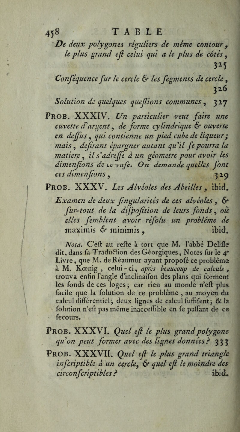 De deux polygones réguliers de meme contour 9 le plus grand ejl celui qui a le plus de côtés , 3M Conféquence fur le cercle & les fegments de cercle 9 326 Solution de quelques que fions communes , 327 PROB. XXXIV. Un particulier veut faire une cuvette d'argent, de forme cylindrique & ouverte en deffus, qui contienne un pied cube de liqueur ; mais, defirant épargner autant qu il fe pourra la matière, ils'adreffe à un géomètre pour avoir les dimenfons de ce. vufc. O ri demande quelles font ces dimenfons, 329 PROB. XXXV. Les Alvéoles des Abeilles , ibid. Examen de deux fingularités de ces alvéoles , & fur-tout de la difpofition de leurs fonds, oà elles femblent avoir réfolu un problème de maximis & minimis , ibid. Nota. C’eft au refte à tort que M. l’abbé Delifle dit, dans fa Tradu&ion desGéorgiques, Notes fur le 4e Livre, que M. de Réaumur ayant propofé ce problème à M. Kœnig , celui-ci, après beaucoup de calculs > trouva enfin l’angle d’inclinaifon des plans qui forment les fonds de ces loges ; car rien au monde n’eft plus facile que la folution de ce problème , au moyen du calcul différentiel; deux lignes de calcul fuffifent; &la folution n’eft pas même inacceflible en fe paflant de ce fecours. PROB. XXXVI. Quel ef le plus grand polygone quon peut former avec des lignes données? 333 PROB. XXXVII. Quel ef le plus grand triangle infcriptible a un cercle, & quel ef le moindre des circonfcriptiblcs ? ibicL