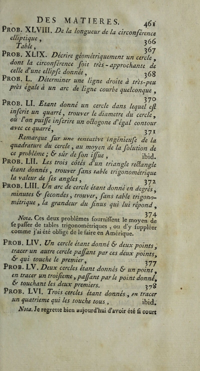 PROB. XLVIII. De la longueur de la circonférence elliptique, (<- Table, PROB. XLIX. Décrire géométriquement un cercle , dont la circonférence fait très - approchante de celle d une ellipfe donnée , ^68 PROB. L. Déterminer une ligne droite à très-peu près égalé à un arc de ligne courbe quelconque , PROB. LI. Etant donné un cercle dans lequel efi inferit un quarré, trouver le diamètre du cercle , ou l on puifjè inferire un octogone d'égal contour avec ce quarré, ^ 7 1 Remarque fur une ccncudve ingénieufe de la quadrature du cercle, au moyen de la folution de ce problème ; & sur defon ijfue 9 ibid. PROB. LU. Les trois côtés d'un triangle rectangle étant donnes , trouver fans table tri go no métrique la valeur de fes angles , ^-2 PROB. LUI. Un arc de cercle étant donné en degrés9 minutes & fécondés, trouver, fans table tri go no- métrique 9 la grandeur du finus qui lui répond , Nota. Ces deux problèmes fournirent le moyen de fe palier de tables trigonométriques , ou d’y fuppléer comme j’ai été oblige de le faire en Amérique. PROB. LIV, Un cercle étant donné & deux points 9 tracer un autre cercle pajfant par ces deux points9 & qui touche le premier, PROB. LV. Deux cercles étant donnés & un point, en tracer un troijieme , pajfant par le point donné, & touchant les deux premiers. P RO B. LVI. Trois cercles étant donnés , pk tracer un quatrième qui les touche tous , ibid. Nota. Je regrette bien aujourd’hui d’avoir été fi court