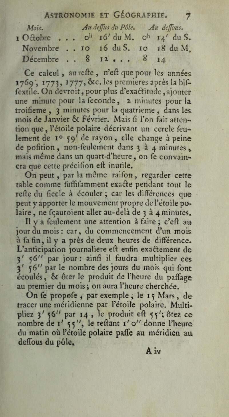 Mois. Au deffus du Pôle. Au dejjous. i Oélobre ... o1^ 16' du M. oh 14' du S. Novembre . . 10 16 du S. 10 18 du Décembre . . 8 12 . . . 8 14 Ce calcul, au refie , n’efl que pour les années 1769', 1773, 1777, &c. les premières après la bif- fextile. On devroit, pour plus d’exaéfitude, ajouter une minute pour la fécondé, 2 minutes pour la troifieme , 3 minutes pour la quatrième , dans les mois de Janvier & Février. Mais fi Y on fait atten- tion que, l’étoile polaire décrivant un cercle feu- lement de i° 59' de rayon, elle change à peine de pofition , non-feulement dans 334 minutes , mais même dans un quart-d’heure, on fe convain- cra que cette précifion efi inutile. On peut, par la même raifon, regarder cette table comme fuffifamment exaéie pendant tout le relie du fiecle à écouler ; car les différences que peut y apporter le mouvement propre de l’étoile po- laire , ne fqauroient aller au-delà de 3 à 4 minutes. Il y a feulement une attention à faire ; c’efi au jour du mois: car, du commencement d’un mois à fa fin, il y a près de deux heures de différence* L’anticipation journalière efi enfin exaéiement de 3' 56 par jour: ainfi il faudra multiplier ces 3' 56 par le nombre des jours du mois qui font écoulés, & ôter le produit de l’heure du paffage au premier du mois; on aura l’heure cherchée. On fe propofe , par exemple , le 15 Mars, de tracer une méridienne par l’étoile polaire. Multi- pliez 3' 56 par 14 , le produit efi 55'; ôtez ce nombre de i' 55, le reliant iAo donne l’heure du matin où l’étoile polaire paffe au méridien au deffous du pôle* A iv