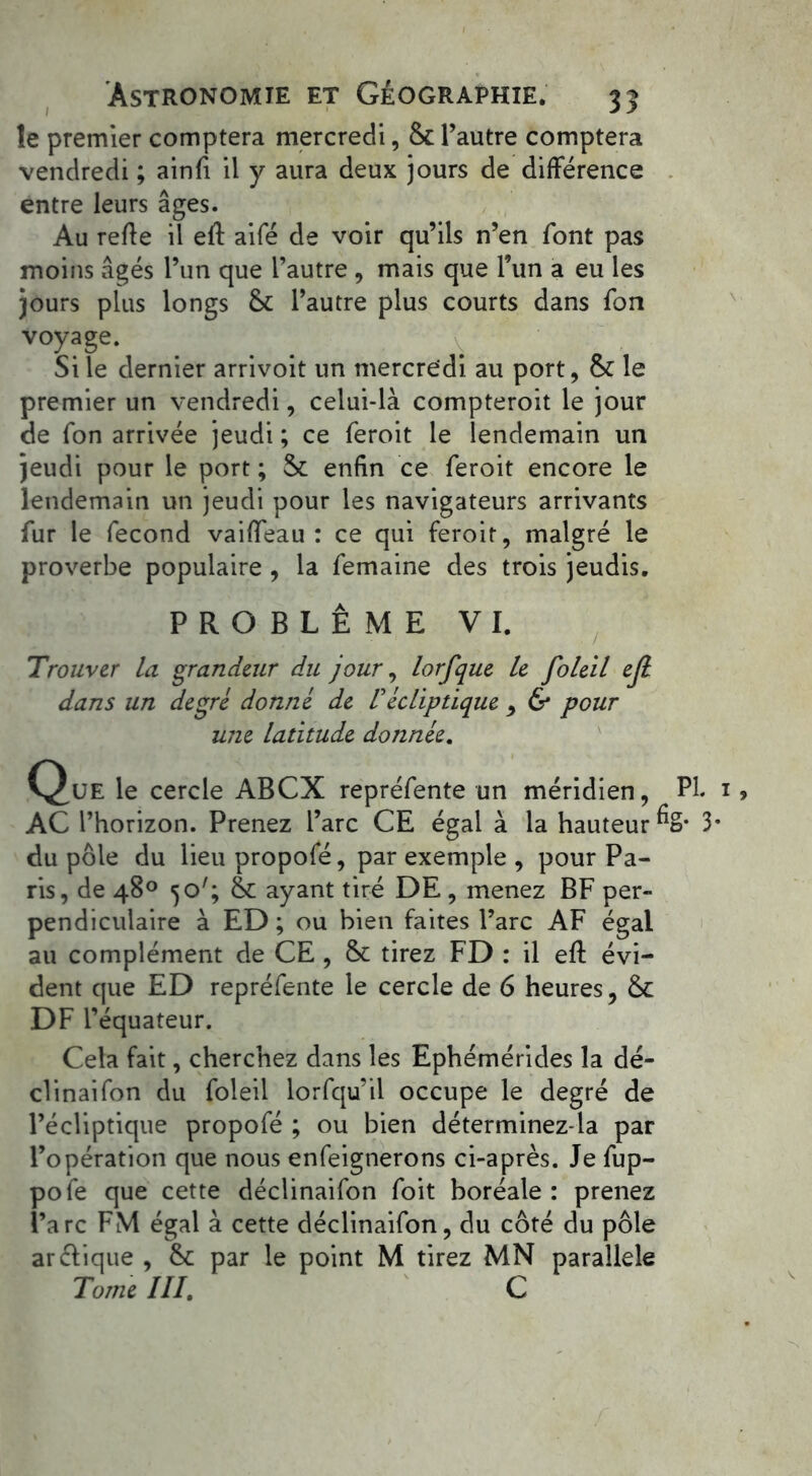 îe premier comptera mercredi, ôt l’autre comptera vendredi ; ainfi il y aura deux jours de différence entre leurs âges. Au refie il efl aifé de voir qu’ils n’en font pas moins âgés l’un que l’autre , mais que l’un a eu les Jours plus longs 6c l’autre plus courts dans fon voyage. Si le dernier arrivoit un mercredi au port, 6c le premier un vendredi, celui-là compteroit le jour de fon arrivée jeudi ; ce feroit le lendemain un jeudi pour le port ; 6c enfin ce feroit encore le lendemain un jeudi pour les navigateurs arrivants fur le fécond vaiffeau : ce qui feroit, malgré le proverbe populaire , la femaine des trois jeudis. PROBLÈME VI. Trouver la grandeur du jour, lorfque le foleil ejl dans un degré donné de Vécliptique , & pour mie latitude donnée. C^UE le cercle ABCX repréfente un méridien, PI. 1 AC l’horizon. Prenez l’arc CE égal à la hauteur %• 3- du pôle du lieu propofé, par exemple , pour Pa- ris, de 48° 5o7; 6c ayant tiré DE , menez BF per- pendiculaire à ED ; ou bien faites l’arc AF égal au complément de CE, 6c tirez FD : il efl évi- dent que ED repréfente le cercle de 6 heures, 6c DF l’équateur. Cela fait, cherchez dans les Ephémérides la dé- clinaifon du foleil lorfqu’il occupe le degré de l’écliptique propofé ; ou bien déterminez-la par l’opération que nous enfeignerons ci-après. Je fup- pofe que cette déclinaifon foit boréale : prenez l’arc FM égal à cette déclinaifon, du côté du pôle arélique , 6c par le point M tirez MN parallèle Tome III. C