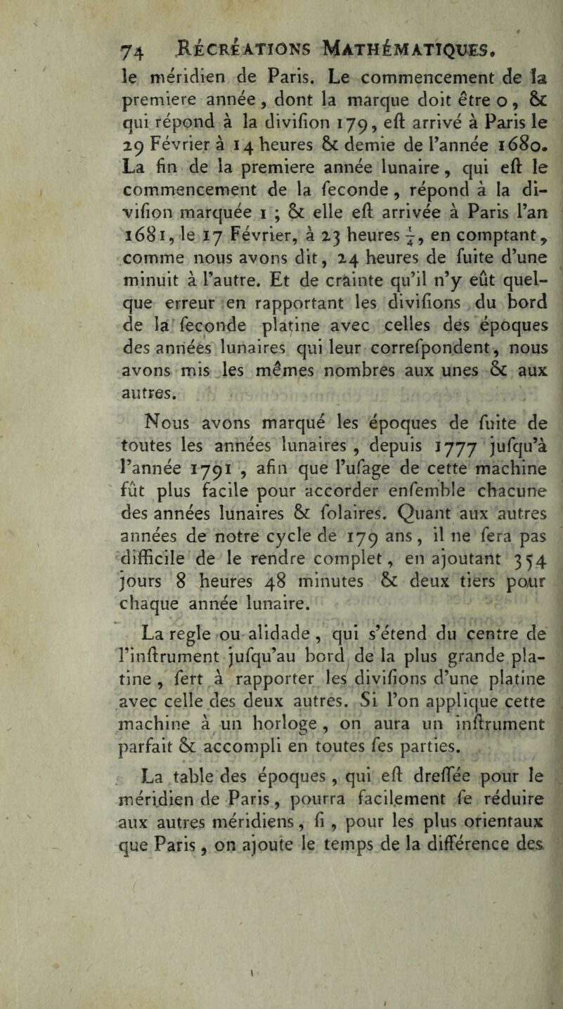 le méridien de Paris. Le commencement de la première année, dont la marque doit être o, qui répond à la divifion 179,eft arrivé à Paris le 29 Février à 14 heures & demie de l’année 1680. La fin de la première année lunaire, qui eft le commencement de la fécondé , répond à la di- vifion marquée 1 ; & elle eft arrivée à Paris l’an 1681, le 17 Février, à 23 heures en comptant, comme nous avons dit, 24 heures de fuite d’une minuit à l’autre. Et de crainte qu’il n’y eût quel- que erreur en rapportant les divifions du bord de la fécondé platine avec celles des époques des années lunaires qui leur correfpondent, nous avons mis les mêmes nombres aux unes fk aux autres. Nous avons marqué les époques de fuite de toutes les années lunaires , depuis 1777 jufqu’à l’année 1791 , afin que l’ufage de cette machine fût plus facile pour accorder enfemble chacune des années lunaires & folaires. Quant aux autres années de notre cycle de 179 ans, il ne fera pas difficile de le rendre complet, en ajoutant 354 jours 8 heures 48 minutes & deux tiers pour chaque année lunaire. La réglé ou alidade , qui s’étend du centre de l’inftrument jufqu’au bord de la plus grande pla- tine , fert à rapporter les divifions d’une platine avec celle des deux autres. Si l’on applique cette machine à un horloge, on aura un infiniment parfait accompli en toutes fes parties. La table des époques , qui eft dreffee pour le méridien de Paris, pourra facilement fe réduire aux autres méridiens, fi , pour les plus orientaux que Paris, on ajoute le temps de la différence des.