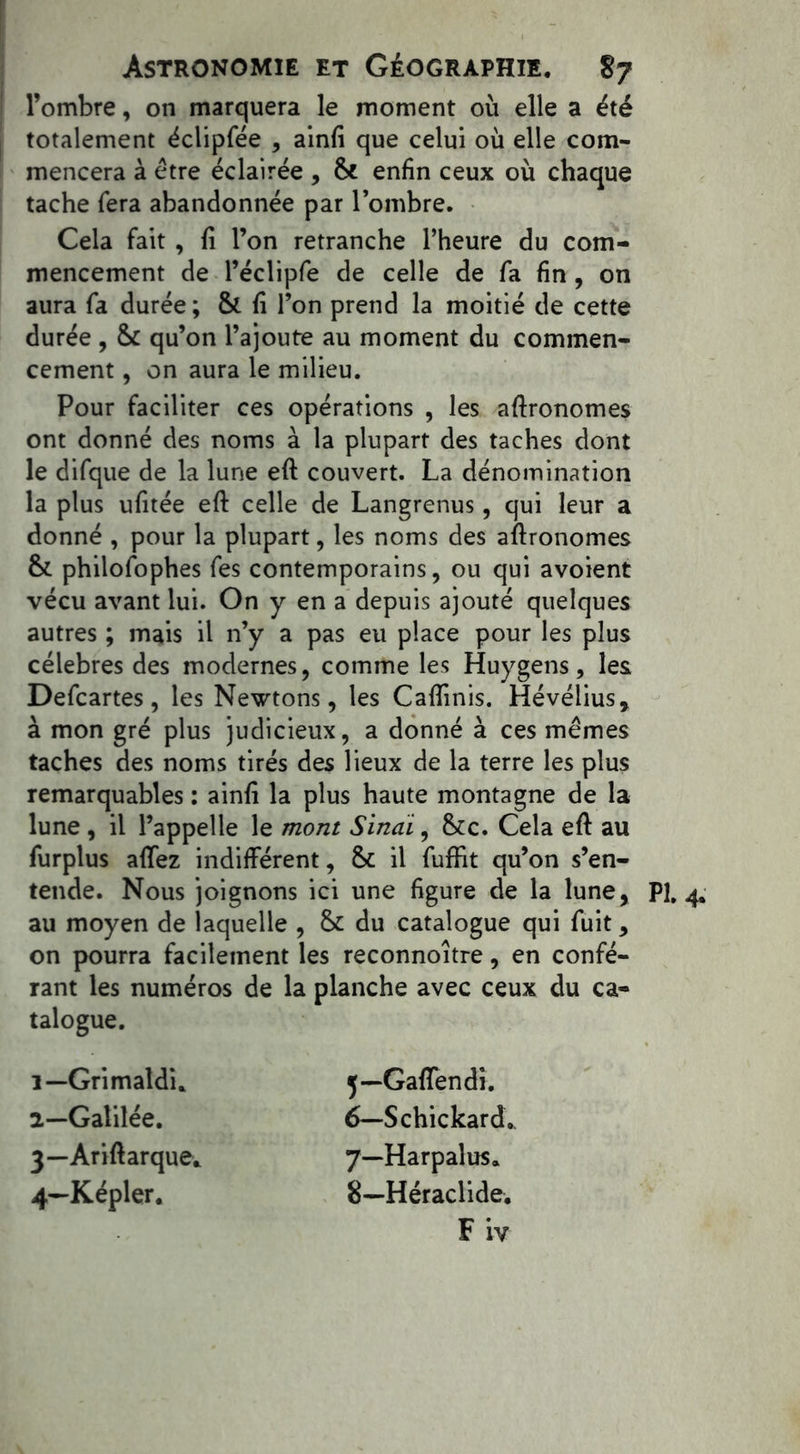 l’ombre, on marquera le moment où elle a été totalement éclipfée , ainfi que celui où elle com- mencera à être éclairée , & enfin ceux où chaque tache fera abandonnée par l’ombre. Cela fait , fi l’on retranche l’heure du com- mencement de l’éclipfe de celle de fa fin , on aura fa durée ; & fi l’on prend la moitié de cette durée , & qu’on l’ajoute au moment du commen- cement , on aura le milieu. Pour faciliter ces opérations , les agronomes ont donné des noms à la plupart des taches dont le difque de la lune eft couvert. La dénomination la plus ufitée eft celle de Langrenus, qui leur a donné , pour la plupart, les noms des aftronomes &. philofophes fes contemporains, ou qui avoient vécu avant lui. On y en a depuis ajouté quelques autres ; mais il n’y a pas eu place pour les plus célébrés des modernes, comme les Huygens, les Defcartes, les Newtons, les Caftinis. Hévélius, à mon gré plus judicieux, a donné à ces mêmes taches des noms tirés des lieux de la terre les plus remarquables : ainfi la plus haute montagne de la lune , il l’appelle le mont Sinaï, fkc. Cela eft au furplus affez indifférent, & il fuffit qu’on s’en- tende. Nous joignons ici une figure de la lune, au moyen de laquelle , & du catalogue qui fuit, on pourra facilement les reconnoître, en confé- rant les numéros de la planche avec ceux du ca- talogue. 1— Grimatdi. 2— Galilée. 3— Arift arque* 4— Képler. j—Gafîendi. 6— Schickard.. 7— -Harpalus* 8— Héraclide. F iv PL