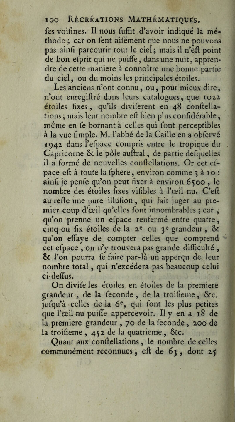 fes voifines. Il nous fuffit d’avoir indiqué la me* thode ; car on fent aifément que nous ne pouvons pas ainfi parcourir tout le ciel; mais il n’efi point de bon efprit qui ne puiflfe, dans une nuit, appren- dre de cette maniéré à connoître une bonne partie du ciel, ou du moins les principales étoiles. Les anciens n’ont connu, ou, pour mieux dire, n’ont enregifiré dans leurs catalogues, que 102.2 étoiles fixes, qu’ils diviferent en 48 confiella- tions ; mais leur nombre efi bien plus confidérable, meme en fe bornant à celles qui font perceptibles à la vue {impie. M. l’abbé de la Caille en a obfervé 1942 dans l’efpace compris entre le tropique du Capricorne 5c le pôle auftral, de partie defquelles il a formé de nouvelles conftellations. Or cet es- pace efi: à toute la fphere, environ comme 3 à 10 : ainfi je penfe qu’on peut fixer à environ 6500 , le nombre des étoiles fixes vifibles à l’œil nu. C’efi au refie une pure illufion , qui fait juger au pre- mier coup d’œil qu’elles font innombrables ; car , qu’on prenne un efpace renfermé entre quatre, cinq ou fix étoiles de la 2e ou 3e grandeur, 5c qu’on efiaye de compter celles que comprend cet efpace , on n’y trouvera pas grande difficulté , 5c 1 ’on pourra fe faire par-là un apperqu de leur nombre total, qui n’excédera pas beaucoup celui ci-defius. On divife les étoiles en étoiles de la première grandeur , de la fécondé , de la troifieme, 5ce. jufqu’à celles de la 6e, qui font les plus petites que l’œil nu puifie appercevoir. Il y en a 18 de la première grandeur , 70 de la fécondé, 200 de la troifieme , 452 de la quatrième, 5cc. Quant aux conftellations, le nombre de celles communément reconnues, efi de 63, dont 25