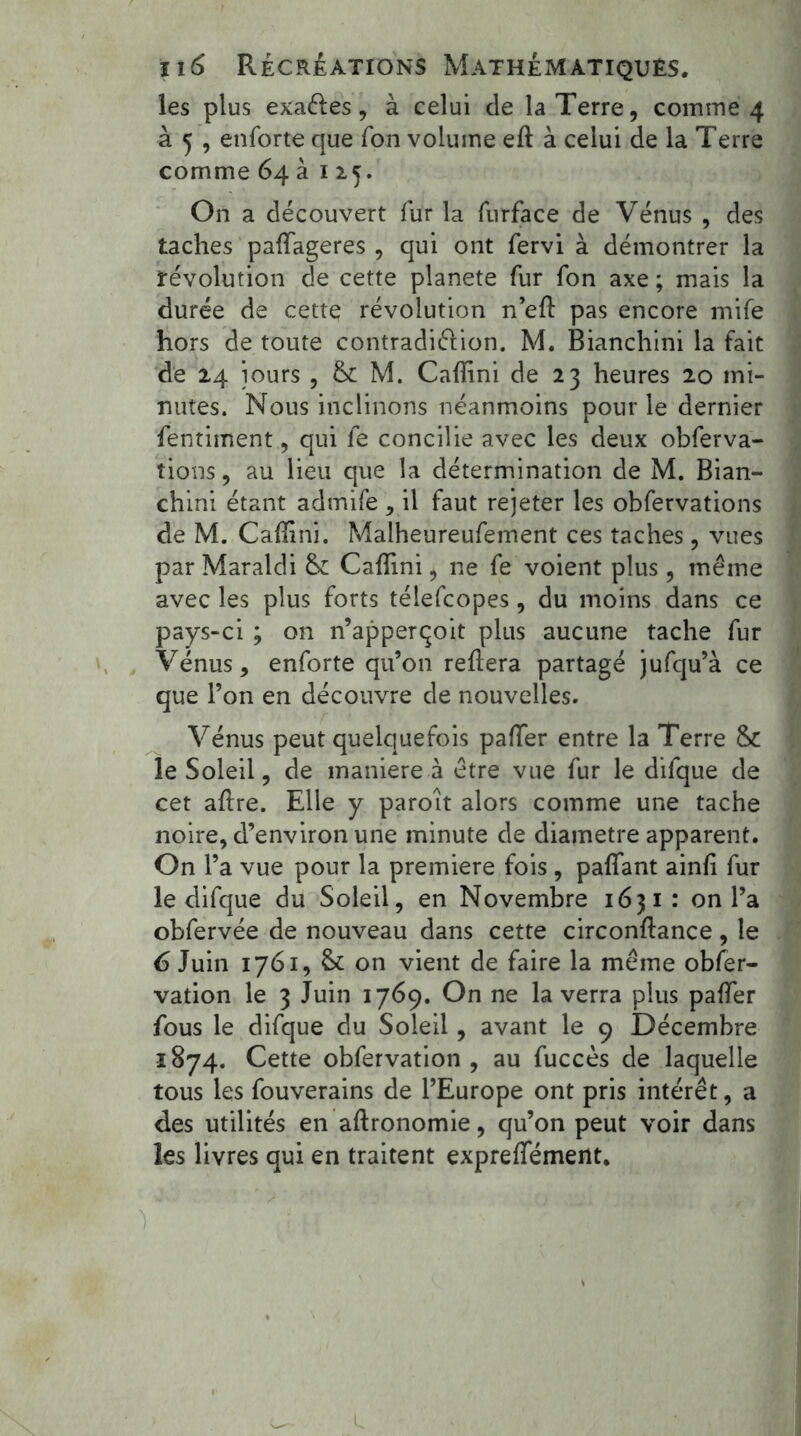 les plus exaéles, à celui de la Terre, coin me 4 à 5 , enforte que fon volume eft à celui de la Terre comme 64 à 115. On a découvert fur la furface de Vénus , des taches paffageres , qui ont fervi à démontrer la révolution de cette planete fur fon axe ; mais la durée de cette révolution n’efl pas encore mife hors de toute contradiélion. M. Bianchini la fait de 24 jours , & M. Calîîni de 23 heures 20 mi- nutes. Nous inclinons néanmoins pour le dernier fentiment, qui fe concilie avec les deux obferva- îions, au lieu que la détermination de M. Bian- chini étant admife , il faut rejeter les obfervations de M. Cafïini. Malheureufement ces taches, vues par Maraldi Cafîini * ne fe voient plus, même avec les plus forts télefcopes, du moins dans ce pays-ci ; on n’apperçoit plus aucune tache fur Vénus, enforte qu’on reliera partagé jufqu’à ce que l’on en découvre de nouvelles. Vénus peut quelquefois palier entre la Terre &C le Soleil, de maniéré à être vue fur le difque de cet allre. Elle y paroit alors comme une tache noire, d’environ une minute de diamètre apparent. On l’a vue pour la première fois , palfant ainli fur le difque du Soleil, en Novembre 1631: on l’a obfervée de nouveau dans cette circonllance, le 6 Juin 1761, & on vient de faire la même obfer- vation le 3 Juin 1769. On ne la verra plus palfer fous le difque du Soleil, avant le 9 Décembre 1874. Cette obfervation , au fuccès de laquelle tous les fouverains de l’Europe ont pris intérêt, a des utilités en agronomie, qu’on peut voir dans les livres qui en traitent expreffément.