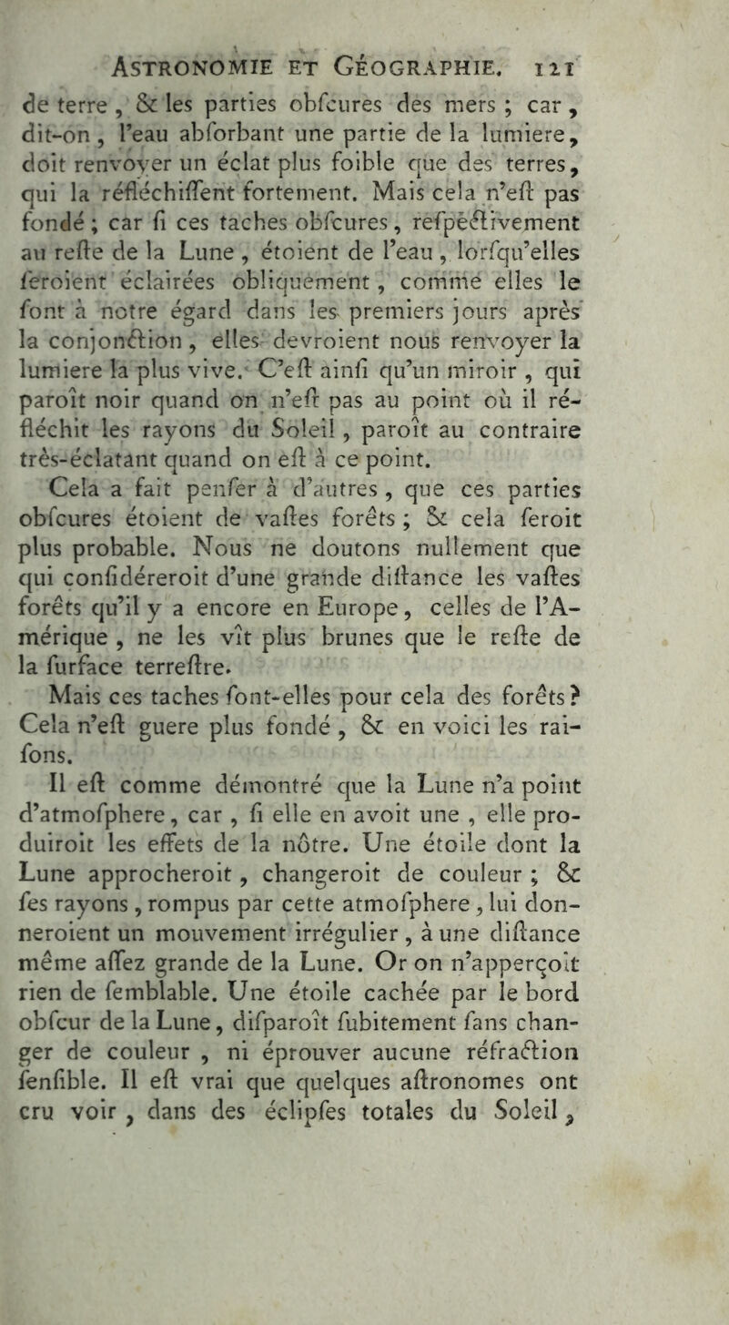 de terre , & les parties obfcures des mers ; car , dit-on , l’eau abforbant une partie de la lumière, doit renvoyer un éclat plus foible que des terres, qui la réfléchirent fortement. Mais cela n’efl pas fondé ; car fi ces taches obfcures, refpèélivement au relie de la Lune , étoient de l’eau , lorfqu’elles feroient éclairées obliquement, comme elles le font à notre égard dans les premiers jours après la conjonction, elles devroient nous renvoyer la lumière la plus vive. C’eff ainli qu’un miroir , qui paroît noir quand on n’eft pas au point où il ré- fléchit les rayons du Soleil, paroît au contraire très-éclatant quand on eft à ce point. Cela a fait penfer à d’autres , que ces parties obfcures étoient de vafles forêts ; Sr cela feroit plus probable. Nous ne doutons nullement que qui confidéreroit d’une grande diflance les vafles forêts qu’il y a encore en Europe, celles de l’A- mérique , ne les vît plus brunes que le refie de la furface terreflre. Mais ces taches font-elles pour cela des forêts? Cela n’efl: guere plus fondé , 6c en voici les rai- fons. Il eft comme démontré que la Lune n’a point d’atmofphere, car , fi elle en avoit une , elle pro- duisit les effets de la nôtre. Une étoile dont la Lune approcheroit, changeroit de couleur ; 6c fes rayons, rompus par cette atmofphere , lui don- neraient un mouvement irrégulier , aune diflance même allez grande de la Lune. Or on n’apperçoit rien de femblable. Une étoile cachée par le bord obfcur de la Lune, difparoît fubitement fans chan- ger de couleur , ni éprouver aucune réfraction fenfible. Il eft vrai que quelques agronomes ont cru voir ? dans des éclipfes totales du Soleil ?