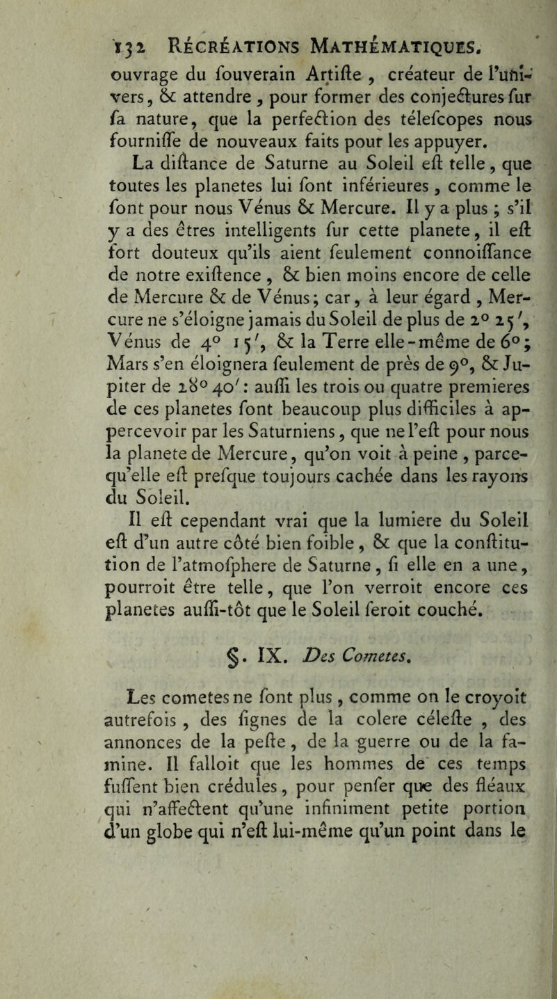 ouvrage du fouverain Artite , créateur de l’üfiî- vers, 6c attendre , pour former des conjectures fur fa nature, que la perfection des télefcopes nous fourniffe de nouveaux faits pour les appuyer. La ditance de Saturne au Soleil et telle, que toutes les planètes lui font inférieures , comme le font pour nous Vénus 6c Mercure. Il y a plus ; s’il y a des êtres intelligents fur cette planete, il et fort douteux qu’ils aient feulement connoiffance de notre exitence , 6c bien moins encore de celle de Mercure 6c de Vénus; car, à leur égard , Mer- cure ne s’éloigne jamais du Soleil de plus de 2° 15 Vénus de 40 15', 6c la Terre elle -même de 6°; Mars s’en éloignera feulement de près de 90, 6c Ju- piter de i8°40/: auti les trois ou quatre premières de ces planètes font beaucoup plus difficiles à ap- percevoir par les Saturniens, que ne l’et pour nous la planete de Mercure, qu’on voit à peine , parce- qu’elle et prefque toujours cachée dans les rayons du Soleil. Il et cependant vrai que la lumière du Soleil et d’un autre côté bien foible , 6c que la contitu- tion de ratmofphere de Saturne, fi elle en a une, pourroit être telle, que l’on verroit encore ces planètes auffi-tôt que le Soleil feroit couché. §. IX. Des Cometes. Les cometes ne font plus, comme on le croyoit autrefois , des lignes de la colere célete , des annonces de la pete, de la guerre ou de la fa- mine. Il failoit que les hommes de ces temps fuflfent bien crédules, pour penfer que des téaux qui n’affectent qu’une infiniment petite portion d’un globe qui n’et lui-même qu’un point dans le