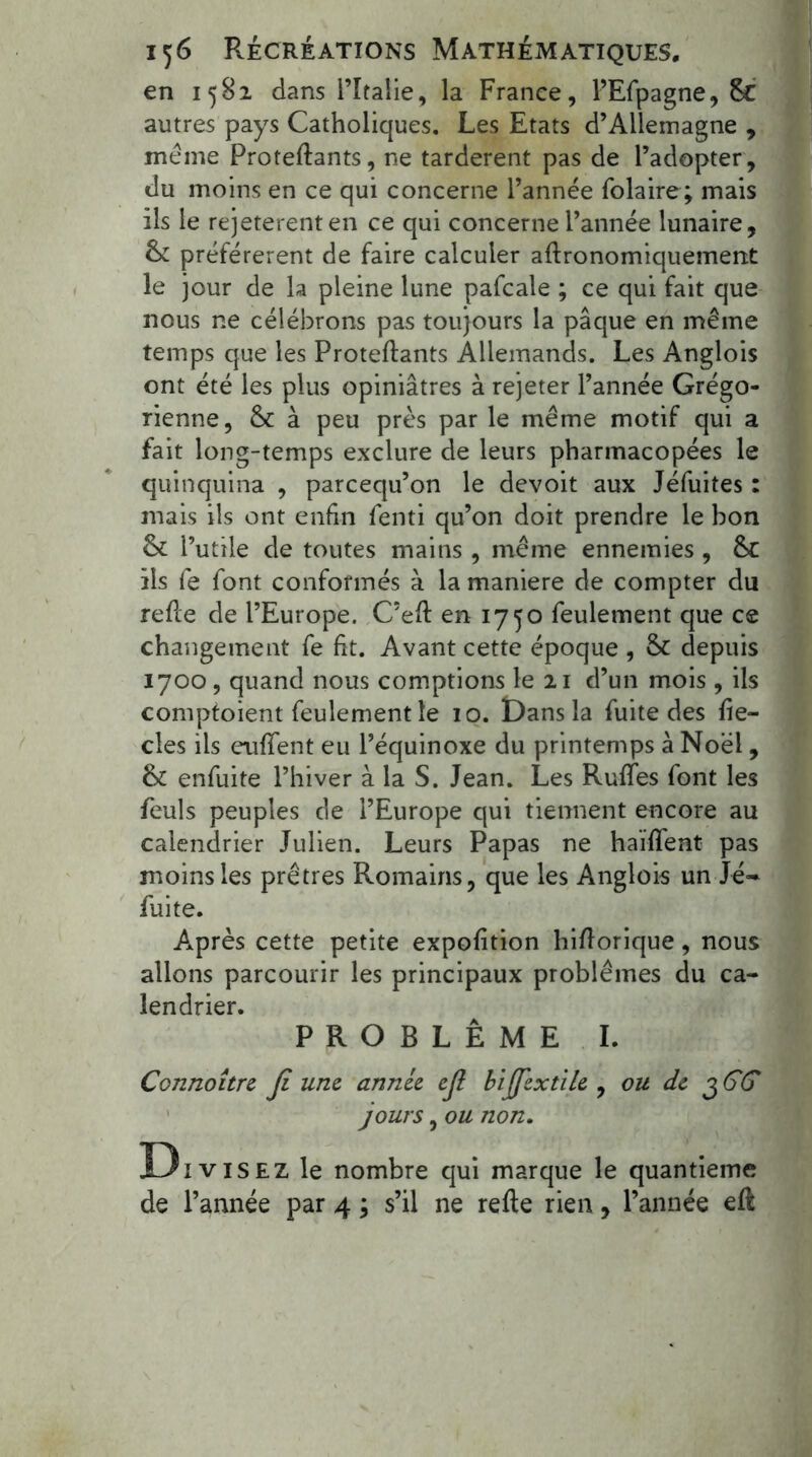 en 1582 dans l’Italie, la France, l’Efpagne, 8c autres pays Catholiques. Les Etats d’Allemagne , meme Proteflants, ne tardèrent pas de l’adopter, du moins en ce qui concerne l’année folaire ; mais ils le rejetèrent en ce qui concerne l’année lunaire, préférèrent de faire calculer aflronomiquement le jour de la pleine lune pafcale ; ce qui fait que nous ne célébrons pas toujours la pâque en même temps que les Proteflants Allemands. Les Anglois ont été les plus opiniâtres à rejeter l’année Grégo- rienne, & à peu près par le même motif qui a fait long-temps exclure de leurs pharmacopées le quinquina , parcequ’on le devoit aux Jéfuites : mais ils ont enfin fenti qu’on doit prendre le bon & l’utile de toutes mains , même ennemies , &C ils fe font conformés à la maniéré de compter du refie de l’Europe. C’efl en 1750 feulement que ce changement fe fit. Avant cette époque , & depuis 1700, quand nous comptions le 21 d’un mois , ils comptoient feulement le 10. Dans la fuite des fie— clés ils euffent eu l’équinoxe du printemps à Noël, & enfuite l’hiver à la S. Jean. Les Ruffes font les feuls peuples de l’Europe qui tiennent encore au calendrier Julien. Leurs Papas ne haïffent pas moins les prêtres Romains, que les Anglois un Jé~ fuite. Après cette petite expofition hiflorique, nous allons parcourir les principaux problèmes du ca- lendrier. PROBLÈME I. Connoître Ji une année ejl bijjextile , ou de 36G jours, ou non. Di visez le nombre qui marque le quantieme de l’année par 4 ; s’il ne refie rien, l’année eft