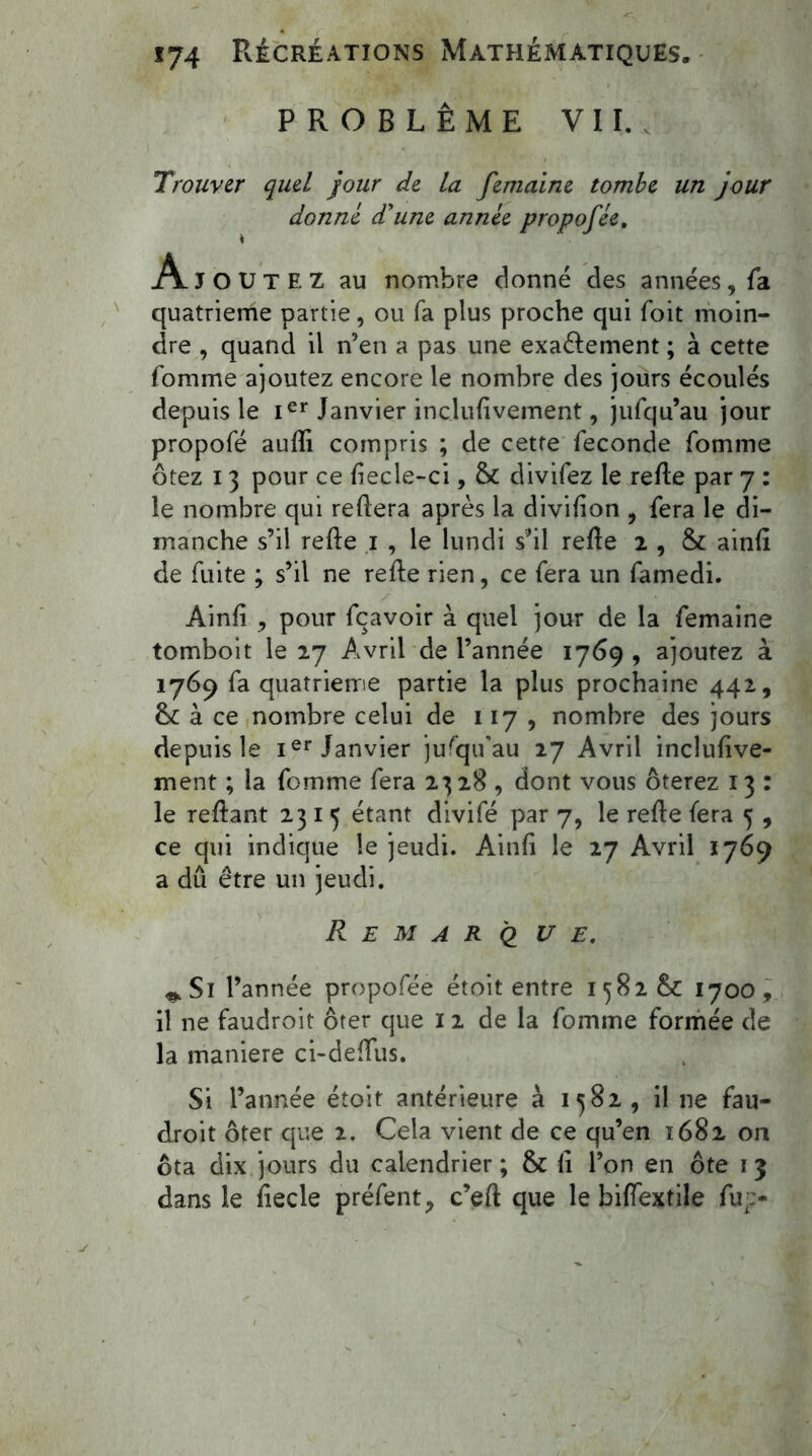 PROBLÈME VII. Trouver quel jour de la femaine tombe un jour donné d'une année propofée. Ajoutez au nombre donné des années, fa quatrième partie, ou fa plus proche qui foit moin- dre , quand il n’en a pas une exaèlement ; à cette fomme ajoutez encore le nombre des jours écoulés depuis le Ier Janvier inclufivement, jufqu’au jour propofé aufli compris ; de cette fécondé fomme ôtez i 3 pour ce fîecle-ci, & divifez le refie par 7 : le nombre qui refiera après la divifion , fera le di- manche s’il refie 1 , le lundi s’il refie 2 , & ainfî de fuite ; s’il ne refie rien, ce fera un famedi. Ainfî , pour fçavoir à quel jour de la femaine tomboit le 27 Avril de l’année 1769 , ajoutez à 1769 fa quatrième partie la plus prochaine 442, & à ce nombre celui de 117 , nombre des jours depuis le Ier Janvier jufqifau 27 Avril inclufive- ment ; la fomme fera 2328, dont vous ôterez 13 : le refiant 2315 étant divifé par 7, le refie fera 5 , ce qui indique le jeudi. Ainfî le 27 Avril 1769 a dû être un jeudi. Remarque. ^Si l’année propofée étoit entre 1582 &: 1700, il ne faudroit ôter que 12 de la fomme formée de la maniéré ci-deffus. Si l’année étoit antérieure à 1582, il ne fau- droit ôter que 2. Cela vient de ce qu’en 1682 on ôta dix jours du calendrier ; & fî l’on en ôte 1 3 dans le fîecle préfent, c’efl que le biffextile fu;>