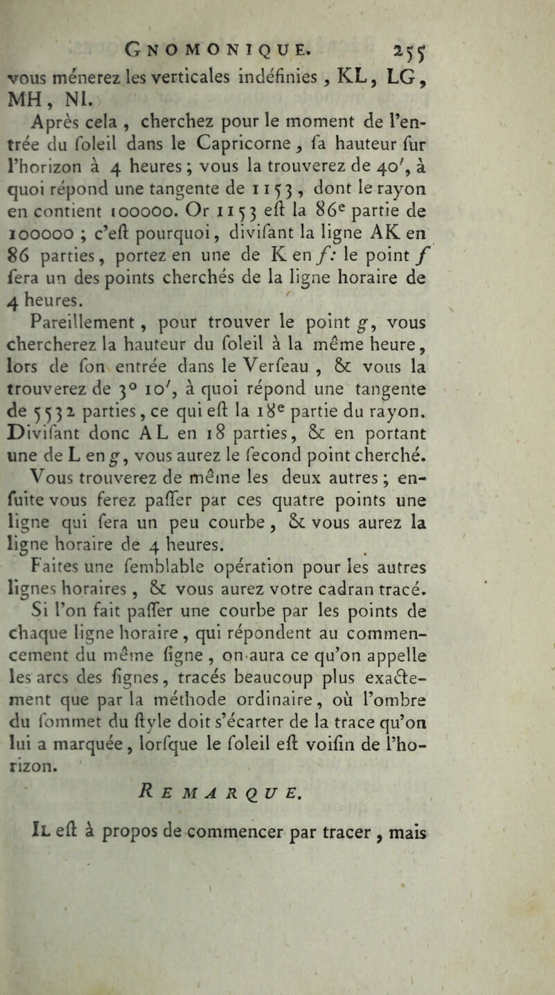 vous mènerez les verticales indéfinies, KL, LG, MH, NI. Après cela , cherchez pour le moment de l’en- trée du foleil dans le Capricorne, fa hauteur fur l’horizon à 4 heures ; vous la trouverez de 40', à quoi répond une tangente de 1153, dont le rayon en contient 100000. Or 115 3 efl la 86e partie de 100000 ; c’eft pourquoi, divifant la ligne AK en 86 parties, portez en une de Ken f: le point f fera un des points cherchés de la ligne horaire de 4 heures. Pareillement, pour trouver le point g-, vous chercherez la hauteur du foleil à la même heure, lors de fon entrée dans le Verfeau , fk vous la trouverez de 30 io', à quoi répond une tangente de 5532. parties, ce qui eft la 18e partie du rayon. Divifant donc AL en 18 parties, & en portant une de L en£, vous aurez le fécond point cherché. Vous trouverez de même les deux autres ; en- fuite vous ferez palier par ces quatre points une ligne qui fera un peu courbe , St vous aurez la ligne horaire de 4 heures. Faites une femblable opération pour les autres lignes horaires , & vous aurez votre cadran tracé. Si l’on fait palier une courbe par les points de chaque ligne horaire, qui répondent au commen- cement du même figne , on aura ce qu’on appelle les arcs des lignes, tracés beaucoup plus exaêle- ment que parla méthode ordinaire, où l’ombre du fommet du ftyle doit s’écarter de la trace qu’on lui a marquée, lorfque le foleil efl voifin de l’ho- rizon. Remarque. Il efl à propos de commencer par tracer , mais 1