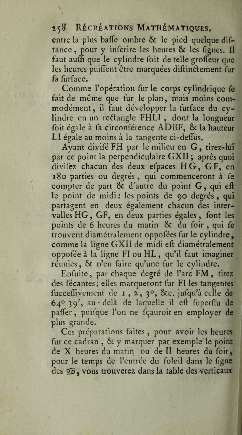 entre la plus baffe ombre & le pied quelque dif- tance, pour y infcrire les heures & les fignes. Il faut auffi que le cylindre foit de telle groffeur que le;s heures puiffent être marquées diftinélement fur fa furface. Comme l’opération fur le corps cylindrique fe fait de même que fur le plan, mais moins com- modément , il faut développer la furface du cy- lindre en un reélangle FHLI , dont la longueur foit égale à fa circonférence ADBF, & la hauteur LI égale au moins à la tangente ci-deffus. Ayant divifé FH par le milieu en G, tirez-hiî par ce point la perpendiculaire GXII ; après quoi divifez chacun des deux efpaces H G, GF, en 180 parties ou degrés, qui commenceront à fe compter de part & d’autre du point G, qui eft le point de midi : les points de 90 degrés , qui partagent en deux également chacun des inter- valles HG, GF, en deux parties égales, font les points de 6 heures du matin & du foir , qui fe trouvent diamétralement oppofées fur le cylindre, comme la ligne GXII de midi eft diamétralement oppofée à la ligne FI ou HL, qu’il faut imaginer réunies, n’en faire qu’une fur le cylindre. Enfuite, par chaque degré de l’arc FM, tirez des fécantes; elles marqueront fur FI les tangentes fuccefiivement de 1,2, 30, &c. jufqu’à celle de 64° 39', au-delà de laquelle il eft fuperflu de paffer, puifque l’on ne fçauroit en employer de plus grande. Ces préparations faites, pour avoir les heures fur ce cadran , & y marquer par exemple le point de X heures du matin ou de II heures du foir, pour le temps de l’entrée du foleil dans le ligne des Çd y vous trouverez dans la table des verticaux