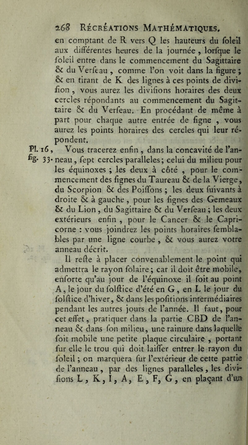 en comptant de R vers Q les hauteurs du foleil aux différentes heures de la journée , lorfque le foleil entre dans le commencement du Sagittaire & du Verfeau , comme l’on voit dans la figure ; Sc en tirant de K des lignes à ces points de divi- sion 9 vous aurez les divifions horaires des deux cercles répondants au commencement du Sagit- taire & du Verfeau. En procédant de même à part pour chaque autre entrée de figne , vous aurez les points horaires des cercles qui leur ré- pondent. PL 16, Vous tracerez enfin 5 dans la concavité de l’an- % 33* neau , fept cercles parallèles; celui du milieu pour les équinoxes ; les deux à côté , pour le com- mencement des lignes du Taureau &: de la Vierge, du Scorpion & des Poiffons ; les deux fuivants à droite &c à gauche , pour les lignes des Gemeaux & du Lion, du Sagittaire & du Verfeau ; les deux extérieurs enfin , pour le Cancer & le Capri- corne : vous joindrez les points horaires fembla- bles par une ligne courbe , & vous aurez votre anneau décrit. Il relie à placer convenablement le point qui admettra le rayon folaire ; car il doit être mobile, enforte qu’au jour de l’équinoxe il foit au point A, le jour du folllice d’été en G, en L le jour du foîllice d’hiver, & dans lespofitions intermédiaires pendant les autres jours de l’année. 11 faut, pour cet effet, pratiquer dans la partie CBD de l’an- neau & dans fon milieu , une rainure dans laquelle foit mobile une petite plaque circulaire , portant fur elle le trou qui doit lailfer entrer le rayon du foleil ; on marquera fur l’extérieur de cette partie de l’anneau , par des lignes parallèles, les divi- fions L , K, I, A, E , F, G , en plaçant d’un