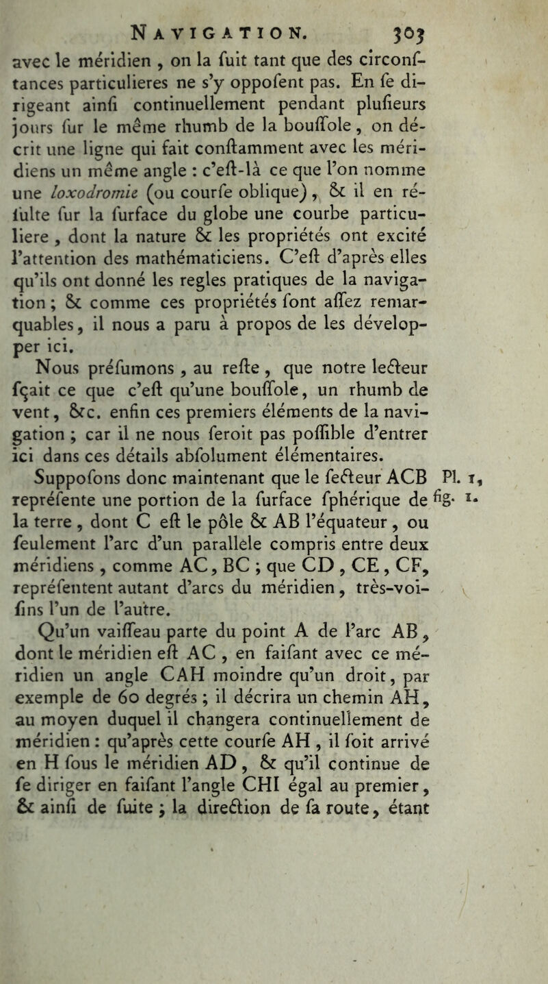 avec le méridien , on la fuit tant que des circonf- tances particulières ne s’y oppofent pas. En fe di- rigeant ainiî continuellement pendant plufieurs jours fur le même rhumb de la bouftole, on dé- crit une ligne qui fait conftamment avec les méri- diens un même angle : c’eft-là ce que l’on nomme une loxodromie (ou courfe oblique), St il en ré- iulte fur la furface du globe une courbe particu- lière , dont la nature St les propriétés ont excité l’attention des mathématiciens. C’eft d’après elles qu’ils ont donné les réglés pratiques de la naviga- tion ; St comme ces propriétés font affez remar- quables , il nous a paru à propos de les dévelop- per ici. Nous préfumons, au refte , que notre leéfeur fiçait ce que c’eft qu’une bouftole, un rhumb de vent, Stc. enfin ces premiers éléments de la navi- gation ; car il ne nous feroit pas poftible d’entrer ici dans ces détails abfolument élémentaires. Suppofons donc maintenant que le feéleur ACB PI. représente une portion de la furface fphérique de %• la terre , dont C eft le pôle St AB l’équateur , ou feulement l’arc d’un parallèle compris entre deux méridiens, comme AC, BC ; que CD , CE , CF, repréfentent autant d’arcs du méridien, très-voi- ftns l’un de l’autre. Qu’un vaiflfeau parte du point A de l’arc AB, dont le méridien eft AC , en faifant avec ce mé- ridien un angle CAH moindre qu’un droit, par exemple de 60 degrés ; il décrira un chemin AH, au moyen duquel il changera continuellement de méridien : qu’après cette courfe AH , il foit arrivé en H fous le méridien AD , St qu’il continue de fe diriger en faifant l’angle CHI égal au premier, St ainfi de fuite ; la direélion de fa route, étant