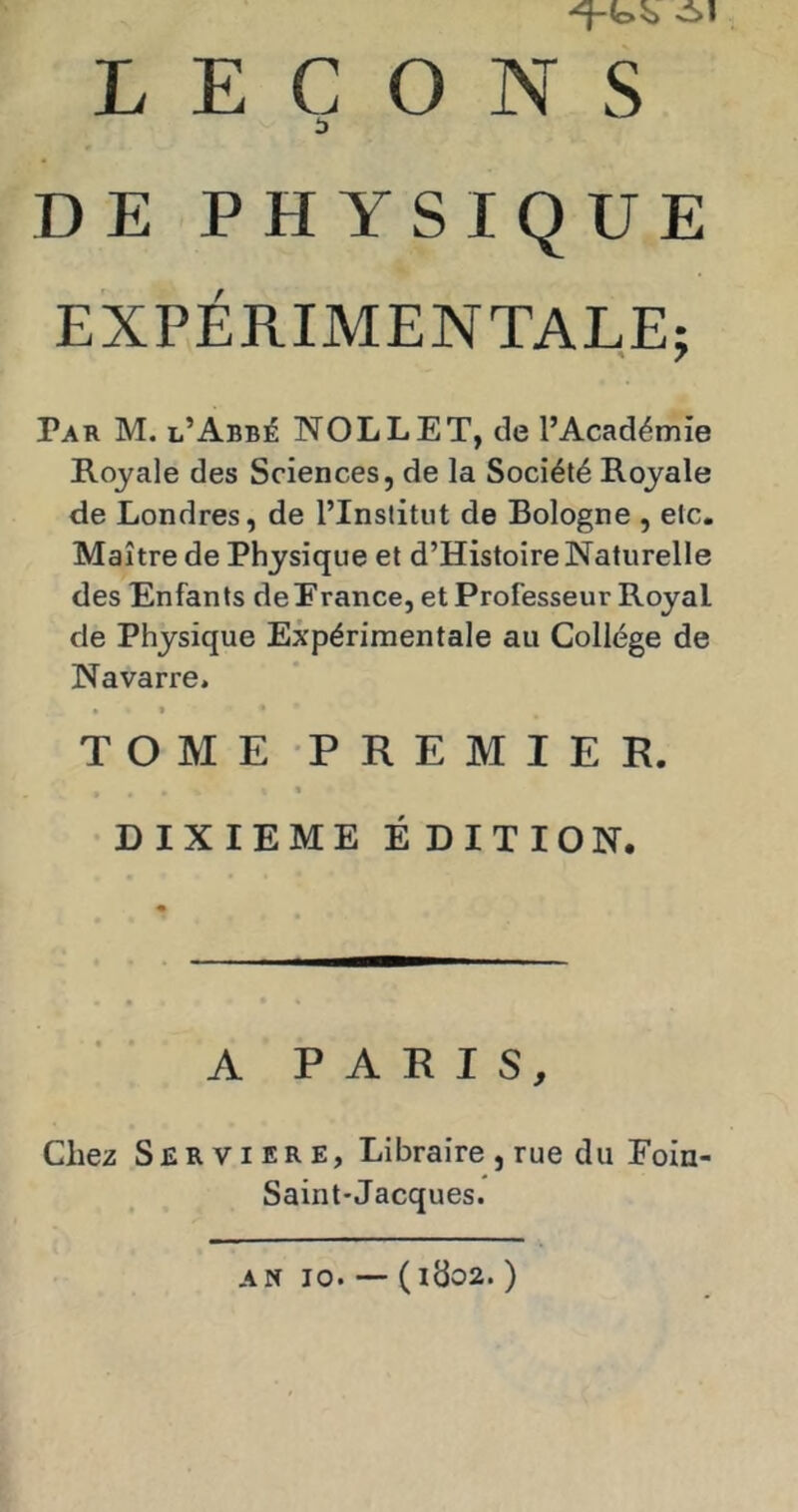 DE PHYSIQUE EXPÉRIMENTALE; Par M. l’Abbé NOLLET, de l’Académie Royale des Sciences, de la Société Royale de Londres, de l’Institut de Bologne , etc. Maître de Physique et d’Histoire Naturelle des Enfants de France, et Professeur Royal de Physique Expérimentale au Collège de Navarre. • » T O M E P R E M I E R. > % DIXIEME É DITION. A PARIS, Chez Serviere, Libraire , rue du Eoin- Saint-Jacques. AN 10. — (ldo2. )