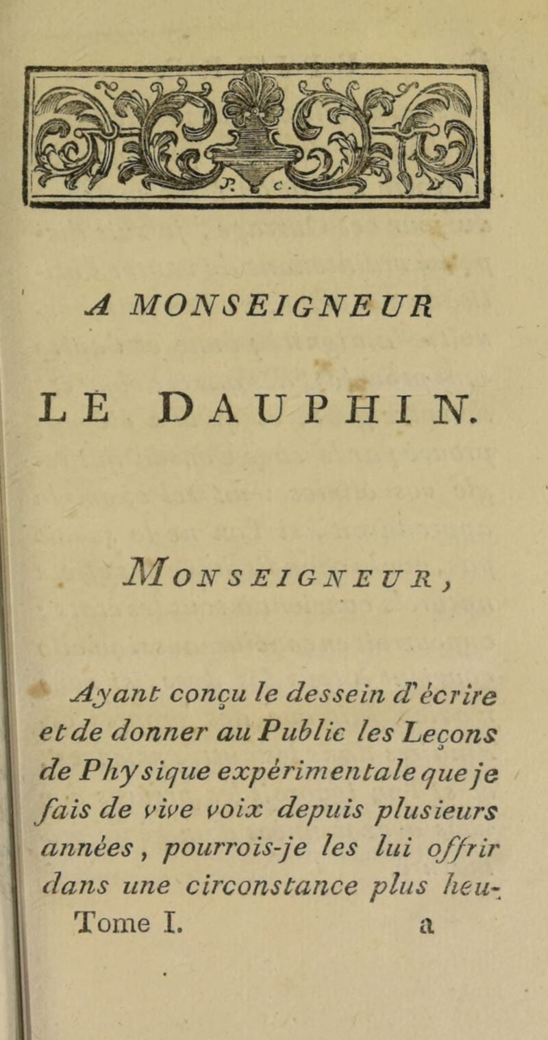A MONSEIGNEUR LE DAUPHIN. Mo NSEIGNEUR, Ayant conçu le dessein cVécrire et de donner au Public les Leçons O de Physique expérimentale que je fais de vive voix depuis plusieurs années, pourrois-je les lui offrir dans une circonstance plus heu-