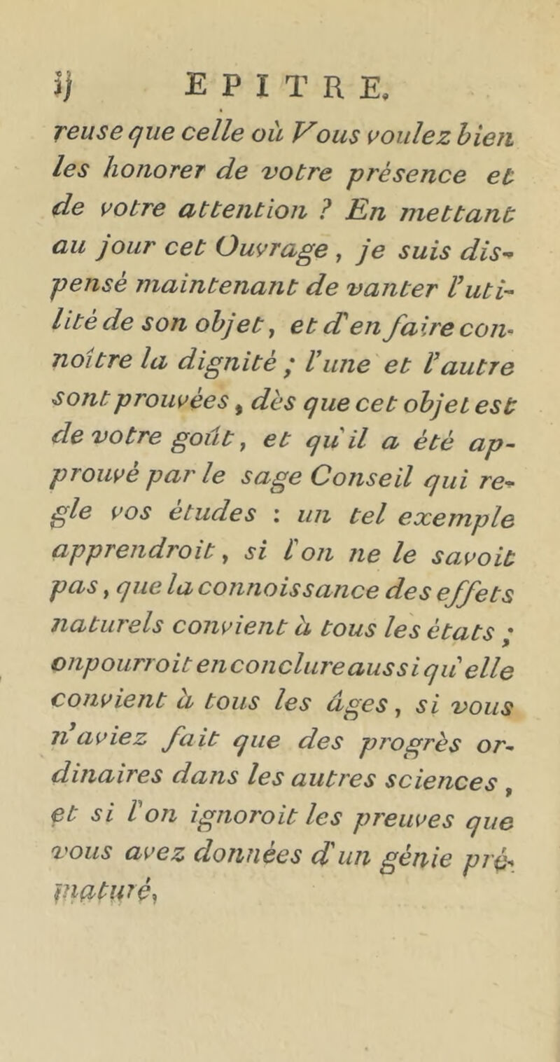TGuseque celle où Vous voulez bien les honorer de votre présence et de votre uttention ? En mettant au jour cet Ouvrage , je suis dis^ pensé maintenant de vanter Vuti- lité de son objet, et (T en faire corn noitre la dignité ; U une et Vautre sont prouvées, dès que cet objet est de votre goût y et qu il a été ap- prouvé par le sage Conseil qui re^ gle vos études : un tel exemple apprendroit y si l on ne le savoit pas, que la connoissance des effets naturels convient à tous les états ; onpourroit enconclureaussi qu elle convient à tous les âges, si vous Il aviez fait que des progrès or- dinaires dans les autres sciences , et si Von ignoroit les preuves que vous avez données d un génie pré^ piatnréy