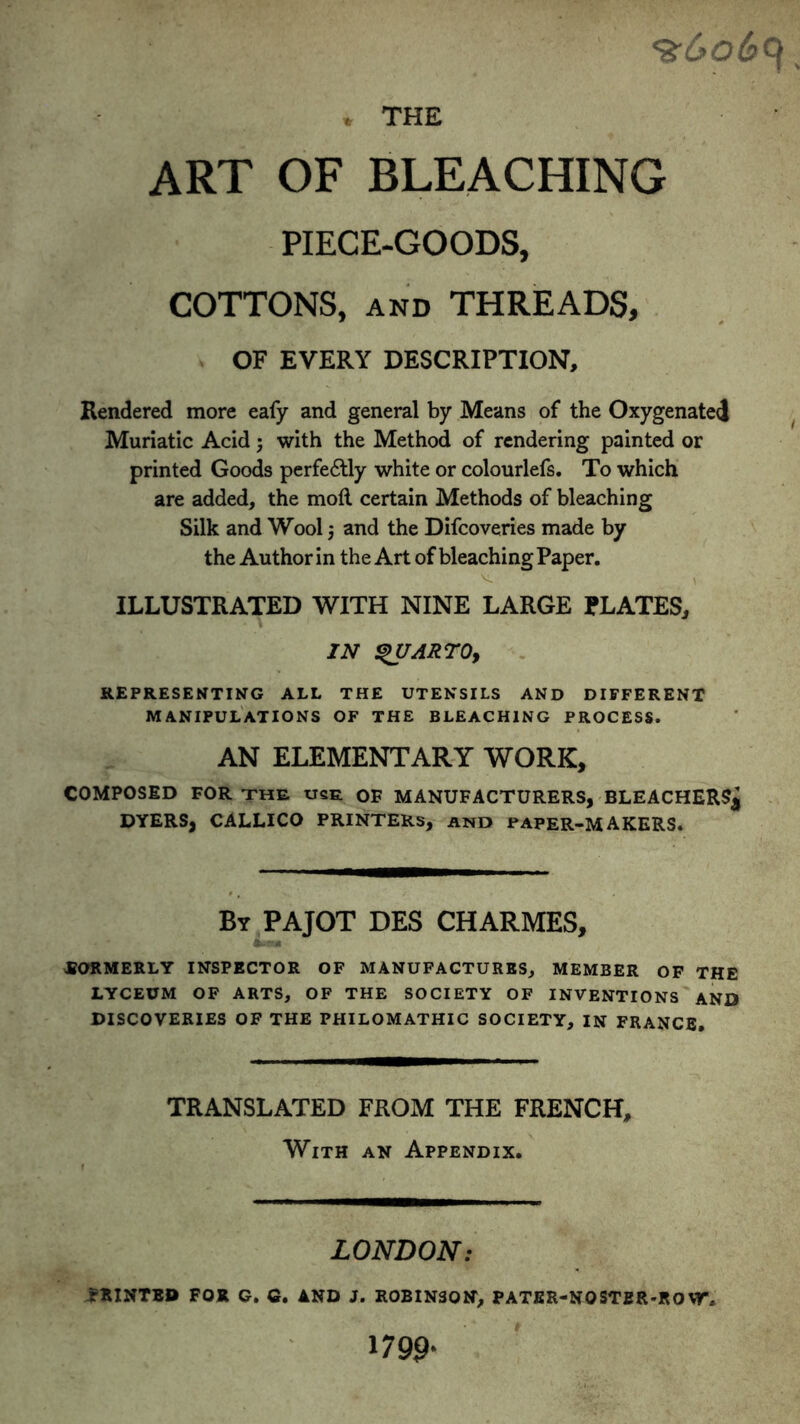 ART OF BLEACHING PIECE-GOODS, COTTONS, and THREADS, OF EVERY DESCRIPTION, Rendered more eafy and general by Means of the Oxygenate! Muriatic Acid ; with the Method of rendering painted or printed Goods perfectly white or colourlefs. To which are added, the moil certain Methods of bleaching Silk and Wool j and the Difcoveries made by the Author in the Art of bleaching Paper. ILLUSTRATED WITH NINE LARGE PLATES, IN QUARTO, REPRESENTING ALL THE UTENSILS AND DIFFERENT MANIPULATIONS OF THE BLEACHING PROCESS. AN ELEMENTARY WORK, COMPOSED FOR the use OF MANUFACTURERS, BLEACHERS^ DYERS, CALLICO PRINTERS, and PAPER-MAKERS. By PAJOT DES CHARMES, 4mbe* FORMERLY INSPECTOR OF MANUFACTURES, MEMBER OF THE LYCEUM OF ARTS, OF THE SOCIETY OF INVENTIONS AND DISCOVERIES OF THE PHILOMATHIC SOCIETY, IN FRANCE. TRANSLATED FROM THE FRENCH, With an Appendix. LONDON: fHINTED FOR G. G. AND J. ROBINSON, PATER-NQSTBR-RO W, 1799-