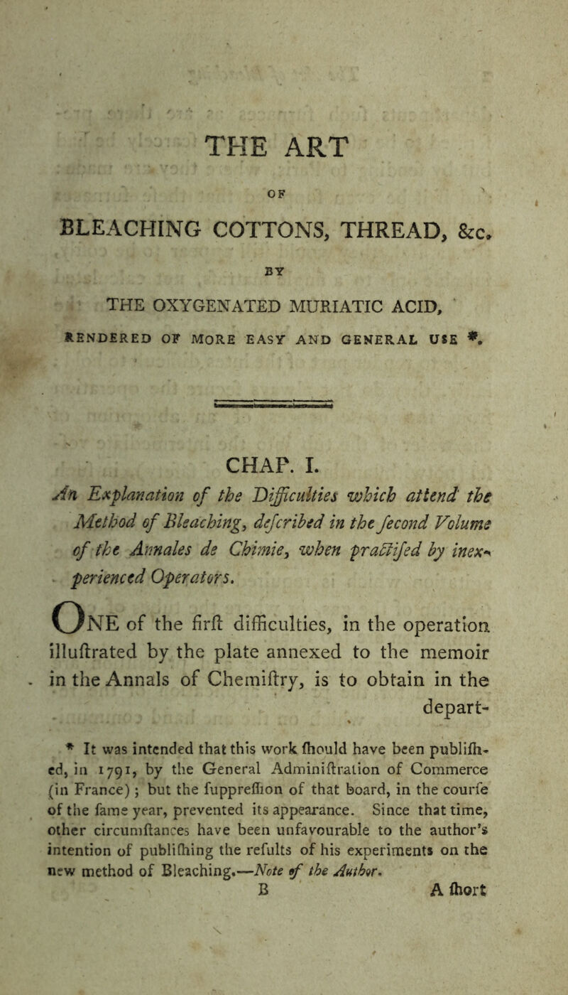 THE ART OF BLEACHING COTTONS, THREAD, &c. BY THE OXYGENATED MURIATIC ACID, RENDERED OF MORE EASY AND GENERAL USE *, CHAP. I. An Explanation of the Difficulties which attend the Method of Bleaching, dcfcribed in the fécond Volume of the Annales de Chimie, when praïïifed by inex* perienced Operators. One of the firfl difficulties, in the operation illuftrated by the plate annexed to the memoir . in the Annals of Chemiftry, is to obtain in the depart- * It was intended that this work fhould have been publifh- cd, in 1791, by the General Adminiflration of Commerce (in France) ; but the fuppreffion of that board, in the courfe of the fame year, prevented its appearance. Since that time, other circumflances have been unfavourable to the author’s intention of publiftiing the refults of his experiments on the new method of Bleaching.—Note 5f the Author* B A fliort