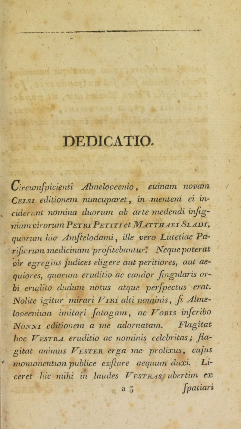 DEDICATIO. C/ircuinfpicienti Almeloveeiiio ^ cuinam novam Celsi editionem jiuncuparet^ in meritem ei m- cide?'unt nomina duorum ah arte medendi ΐηββ'· Ilium virorum Petri Petiti et Matthaei SLAniy quorum hia Amftelodami, ille vero Lutetiae Pa~ rificrum medicinam projitehantur* Nequepoterat vir egregius judices eligere aut peritiores, aut ae~ quiores, quorum eruditio ac candor fuigularis or~ hi erudito dudum notus atque pej'fpectus erat. Nolite igitur mirari Viri alti noniinis, β Alme- loveerdum imitari fatagam, ac Vobis infcribo Nonni editionem a me adornatam. Flagitat hoc Vestra eruditio ac nominis celebritas; fla- gitat animus Vester erga me- prolixus, cujus monumentum publice exftare aequum duxi. Li- ceret hic mihi in laudes Vestras/ubertim ex a 3 Jpatiari
