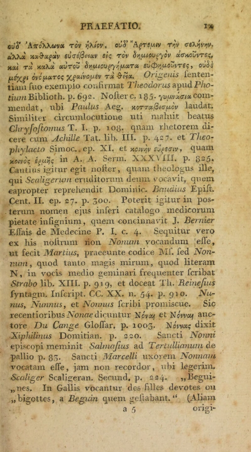 t cjy Άπ-ολλωνα τον >jX<ov, oJ5”'A^tj,w<v t>j'v σ6λ>)ν>)ν. Λλλα καθα^αν euVfi/3««v e/ς το'ν ^ηαιουξ^ον χα-Λουντες, mx4 τχ Λ'χΧχ αυτοΖ ^μιουξ^ημχτχ ευφί^μοΖντες ^ o’J5s μέχξΐ ονόμχτος χξχίνομ^ν τχ ^Άχ. Ori^enis ienten- tiaui fuo exemplo coufirmat Theodorus apudP/zo- im/uBiblioth. p. 692. Nofterc. 135. '^u,wv;6ff/«com- mendat , ubi Paulus Aeg. αοττχβισμον laudat. Siinilitei' circumlocutione uti maluit beatus Chryfojlomus Ί. I. p- 103. quam rhetorem di- cere cum Achille Tat. lib. III. p. 427· et Theo- phylacto Sinioc. .ep. XI. et y.oiv^v εΖξεσιν, quam notvo^ m A. A. Sei 111. ΧΧΧΛ IXX» p. 325* Cautins igitur egit iiolter, quam theologus ille, qui Sccdigerwii eruditorum deum vocavit, quem eapropter reprehendit Dominic. Bnudius Epiit. Cent. II. ep. 27. p. ^00. Poterit igitur iii pos- terum nomen ejus inferi catalogo medicorum pietate infignium, quem concinnavit J. Bernier EiTais de Medecine P. I. c. 4. Sequitur vero ex his nollrum rion Nonum vocandum 'efle, ut fecit Martius, praeeunte codice Blf. fed Non- num, quod tanto magis mirum, quod literam N, in vocis medio eeminari frequenter fcribat Strabo lib. XIII. p. 919, et doceat Th. Reinefius fyntagm. Infcript. CC. XX. n. 54. p. 910. Nu- nus, Niamus, et Nojinus fcribi promiscue. Sic recentioribus Abnue dicuntur Novof et Novvof auc- tore Du Ca7ige Gloflar. p. 1003. Νοννα? dixit Xiphilinus Doniitian. p. 220. Sancti Nonni episcopi meminit Salrnafius ad Tertullianum de pallio p. 83. Sancti Marcelli uxorem Nonnam vocatam eife, jam non recordor, ubi legerim. Scaliger Scaligeran. Seciind. p. 224. „Begui- „nes. In Gallis vocantur des filles devotes ou „bigott€S, a Beguin quem geilabant. “ (Aliam a 5 origi-