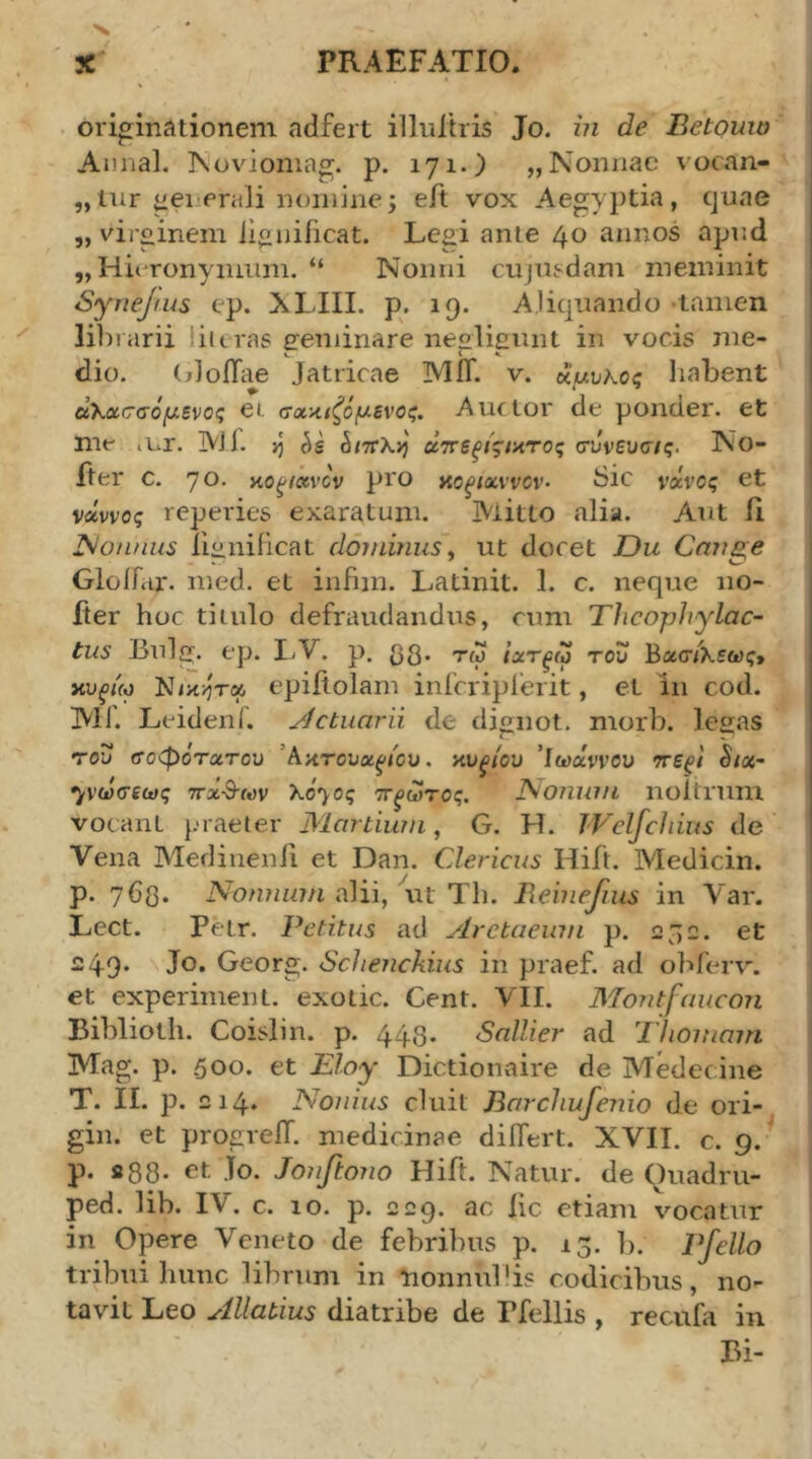 originationem adfert illuliris Jo. m de Betouio AnnaL ]\ovioniag. p. 171.) „ Nonnae vocan- nomine; eit vox Aegyptia, quae „ virginem iioniftcat. Legi ante 40 annos apnd „ Hieronymum. “ Nonni cujusdam meminit ' Synejrus ep. NLIII. p. 19. Aliquando -tamen li])i arii liitras eeminare neolieiuit in vocis me- ! dio. (jJoiTae Jatricae MiT. v. «αυλός liabent ! α’Κασσόμ,ενος ei σα-Λίζό^-ενος. Auctor de ponder. et me lUr. Ml. >5 απεξίςιατος συνευσ/ς. No- fter c. 70· no^iccvcv pro no^txvvcv· Sic νχνος et νχννος reperies exaratum. Mitto alia. Aut β JSonnus liiinificat dominus^ ut docet Ou Cnii^e ΟΙοίΠίΓ. med. et infim. Latinit. 1. c. neque 110- fter hoc tiiulo defraudandus, cum Thcophylac- tus Bulg. ep. LV. p. ββ. τω ’ιχτξω του Βασ/λεως> κυξίΜ Ν/κ>ίτ« epifiolam inlcripfeiit, et in cod. ΜΓ. Leideni. victuarii de dignot. morb. legas του τοφοτατου Άκτουα^ιου. κυ^/ου 'Ιωάννου ττεξΐ hx- 7νωσεως ττχ-Β-ων λο^ος τΓξωτος. No?mm noltrum vocant }.>raeter Martium, G. H. TVelfchius de Vena Medinenii et Dan. Clericus Hift. Medicin. p. j6q. Nofuium alii, ut Th. liebiefius in Var. Lect. Petr. Petitus ad Aretaeinn p. 232. et | 249. Jo. Georg. Schenckius in praef. ad obferv. ^ et experiment. exotic. Cent. YII. Montfaucon | Biblioth. Coislin. p. 44,3. Sallier ad Thomam i Mag. p. 500. et liioy Dictionaire de Medecine 1 T. II. p. 214. Nonius cluit Barcliufenio de ori- gin. et progrelT. medicinae differt. XVII. c. 9. p. S88. et jo. Jonftono Hift. Natur, de Ouadm- ' ped. lib. IV. c. 10. p. 229. ac iic etiam vocatur in Opere Veneto de febribus p. 13. b. Pfello tribui hunc librum in nonnuPis codicibus, no- tavit Leo Allatius diatribe de Pfellis , recufa in Bi-