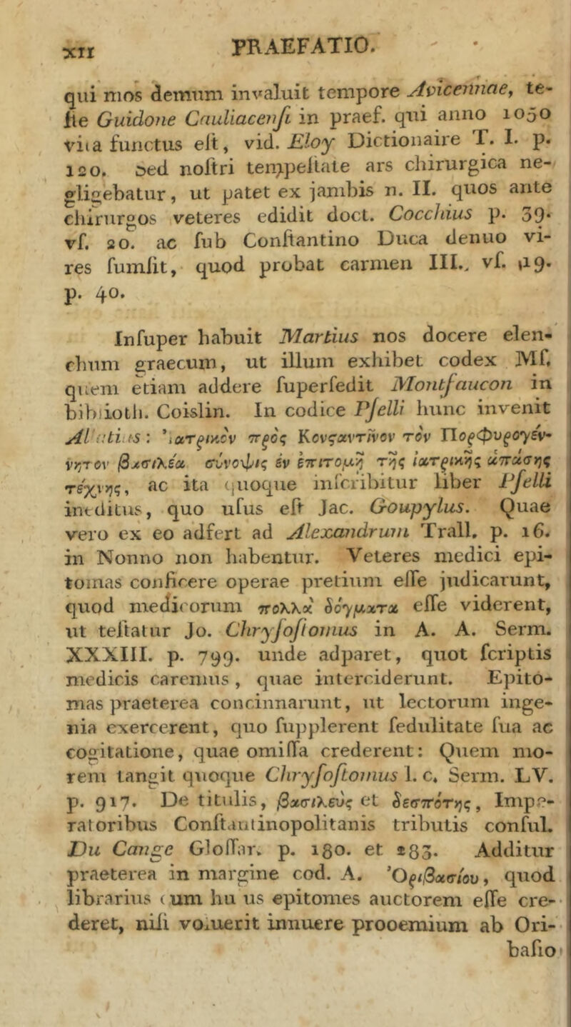 ■r _ qui mos demum invaluit tempore AmcennaCy te- fle Guidone Cauliaceiifi in praef. qui anno 1050 vi( a functus eit, νϊά. Kloy Dictionaixe Γ. I. p. 120. Ded noitri ten^pellate ars chirurgica ne- gli2,ebatur, ut patet ex jambis n. II. quos ante chirurgos veteres edidit doct. Cocchius p. 39· vf. 20. ac fub Conitantino Duca denuo vi- res fuiniit, quod probat carmen IIL. vf. 119. p. 40, Infuper habuit Martius nos docere elen- chum araecum, ut iUum exhibet codex Mf. quem etiam addere fuperfedit Monbfancon in i bibiiotli. Coislin. In codice Pjelli hunc invenit Alatius: *ioir^tyJv ττξος ΚονςαντΓνον τον Γίθξφυξθ')^εν· vrjTOv ^jcTiXeat σύνοφις sv ετητομ^ της ΙχτξίΗης χπχσης τέχνης, ac ita (pioque inicribitur liber Pjelli ineditus, quo ufus eit Jac. Goupylus. Quae vero ex eo adfert ad Alejcandrwn Trall, p. 16. in Nonno non habentur. Veteres medici epi- tomas conhcere operae pretium elfe judicarunt, quod medicorum ττολλκ ^6·^μχτχ eile viderent, ut teftatur Jo. Chryjojiomus in A. A. Serm. XXXIII. p. 799. unde adparet, quot fcriptis medicis caremus , quae interciderunt. Epito- mas praeterea concinnarunt, ut lectorum inge- nia exercerent, quo fupplerent fediilitate fua ac cogitatione, quae omiila crederent; Quem mo- rem tangit quoque Cliryfoftoinus 1. c. Serm. LV. p. 917· F)c titulis, βχσιΚενς (it §ε(Τ7Τ0της, Impe- ratoribus Conftautinopolitanis tributis conful. Du Cojige GloiTar. p. 130. et *83. Additur praeterea in margine cod, A. Ό^/,βασ/ου, quod librarius ( um hu us epitomes auctorem eile cre-· deret, niii voxuerit innuere prooemium ab Ori- bafiop