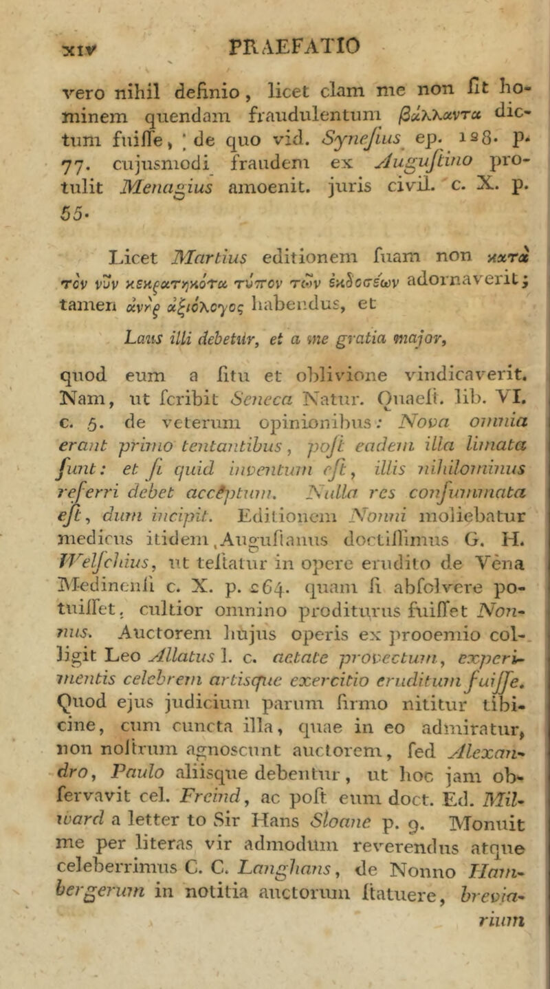 vero nihil definio, licet clam me non fit ho- minem quendam fraudulentum βΰκκχντχ dic- tum fuifie, I de quo vid. Synefius^ ep. is8· P· 77. cujusniodi fraudem ex yJugufiino pro- tulit Menagius amoenit. juris civil. c. X. p. 65· Licet JMartius editionem fuam non axra Tcv νυν x5K^aT>jHoV« twttov twv εκδόσεων adornav^erit j tamen χν^ξ x^/o\cyog hahendus, et Lans illi dehetiir, et a me gratia major, quod eum a fitu et oblivione vindicaverit. 1 Nam, ut fcribit Seneca Natur. Ouaelt. lib. AI. c. ,5. de veterum opinionibus; Nova omnia erant primo Lentantibus, poji eadem illa limata funt: et Ji quid inventum eft, illis nihilominus referri debet acc^jtum. Nulla res confummata ejt, dum incipit. Editionem Nonni moliebatur medicus itidem .Auguiiaims doctiilimus G. H. TVelJchius, ut tellatur in opere erudito de Vena Medinenii c. X. p. £64. quam fi abfclvere po- tuiifet. cultior omnino proditurus fuilTet Non· nus^ Auctorem liujus operis ex jirooemio coi-, ligit Leo Allatus 1. c. aetate provectum, experi- mentis celebrem artisque exercitio eruditum fuiJTe, Quod ejus judicium parum firmo nititur tibi- cine, cum cuncta illa, quae in eo admiratur, non noltrum agnoscunt auctorem, fed Alexan- dro, Paulo aliisque debentur, ut hoc jam ob- fervavit cel. Frcind, ac poft eum doct. Ed. MU- ward a letter to Sir Hans Sloane p. 9. Monuit me per literas vir admodum reverendus atque celeberrimus C. C. Langhans, de Nonno Hmn- hergerum in notitia auctormn fiatuere, brevia- rium
