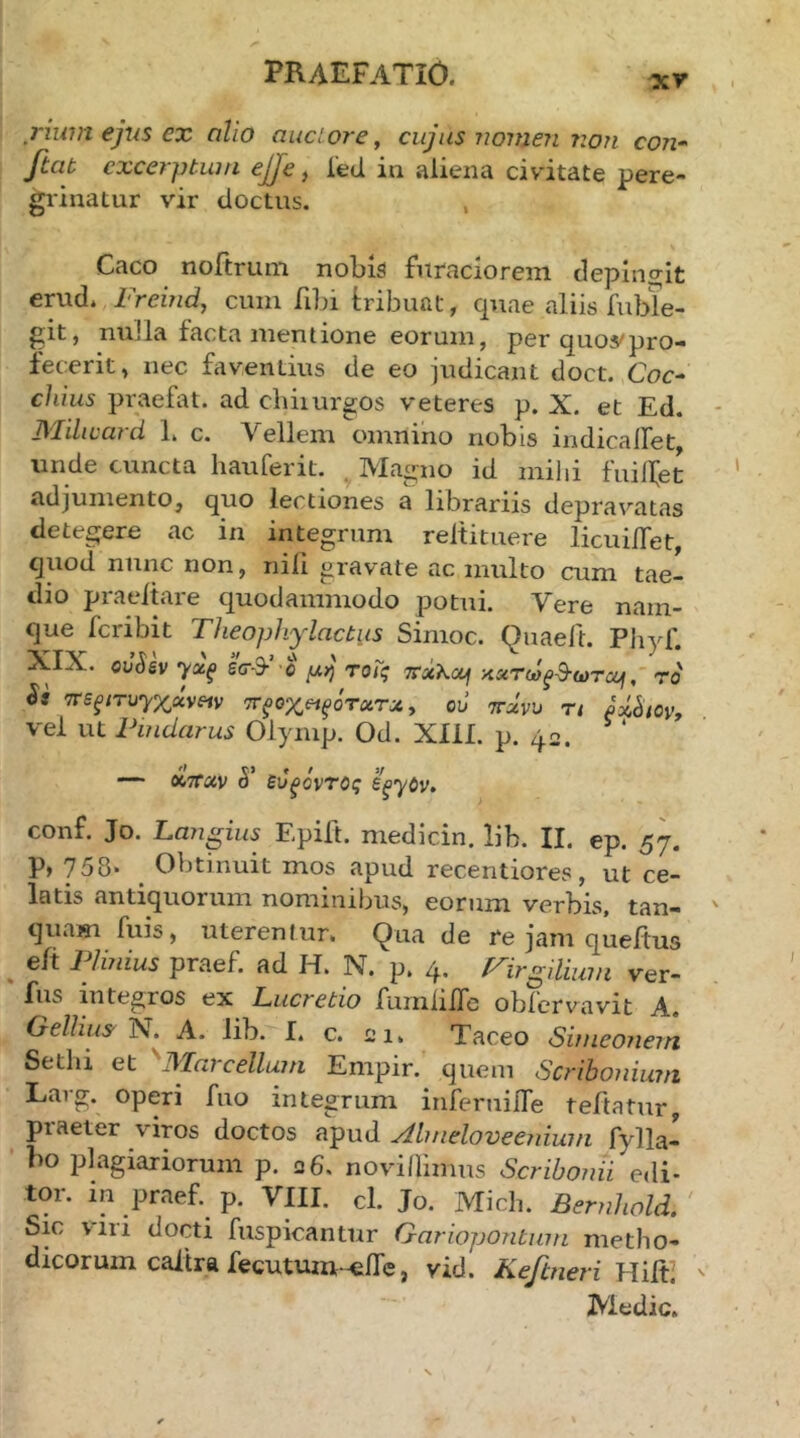 rium ejus ex alio auctore, cujus Tiomen ?:on con· ftab excerptum ejje, ied in aliena civitate pere- grinatur vir doctus. , Caco noftrum nobis furaciorem depingit erud. Freind, cum fibi iribuat, quae aliis fubTe- git, nuJla facta mentione eorum, per quovpro- fecerit, nec faventius de eo judicant doct. Coc- chius praefat. ad chiiurgos veteres p. X. et Ed. Milward L c. Vellem omnino nobis indicalfet, unde cuncta liauferit. . Magno id mihi fuilfet adjumento, quo lectiones a librariis depravatas detegere ac in integrum reltituere licuiiTet, quod nunc non, nili gravate ac multo cum tae- dio praeitare quodammodo potui. Vere nam- que feribit Theophylactus Simoc. Quaeft. Pliyf. XIX. ou(5gv η/χξ εσ-9-’ ο μή τοΐς αατωξ&ωτβμ, ro Si TFS^iTuyxxveiv ττξοχ^ίξότχτχ, ou ttxvu τι vel ut Pindarus Olymp. Od. XIII. p. 42. —~ ά’τταν 5’ ευ^όντΰς ε^γόν, conf. Jo. Langius Epift. medicin. lib. II. ep. 57. P» 758· _ Obtinuit mos apud recentiores, ut ce- latis antiquorum nominibus, eorum verbis, tan- quasi fuis, uterentur. Qua de re jam queitus , 1 Unius praef. ad H. N. p. 4· P^irgilium ver- fus integros ex Lucretio fumlilTc obiervavit A. Cxellius 1\. A. lib. I. c. ei. Taceo Sinieonein Setlii et IVlai cellum Empir. quem Scribonium Larg. operi fuo integrum inferuilTe teftatur, praeter viros doctos apud Almeloveenium fylla- bo plagiariorum p. 26. novilHmus Scribonii edi- tor. in praef. p. VIII. cl. Jo. Midi. Bernhold. Sic viri docti fuspicantur Gariopontmn metho- dicorum caiira fecutum-^ife, vid. Keftneri Medie.
