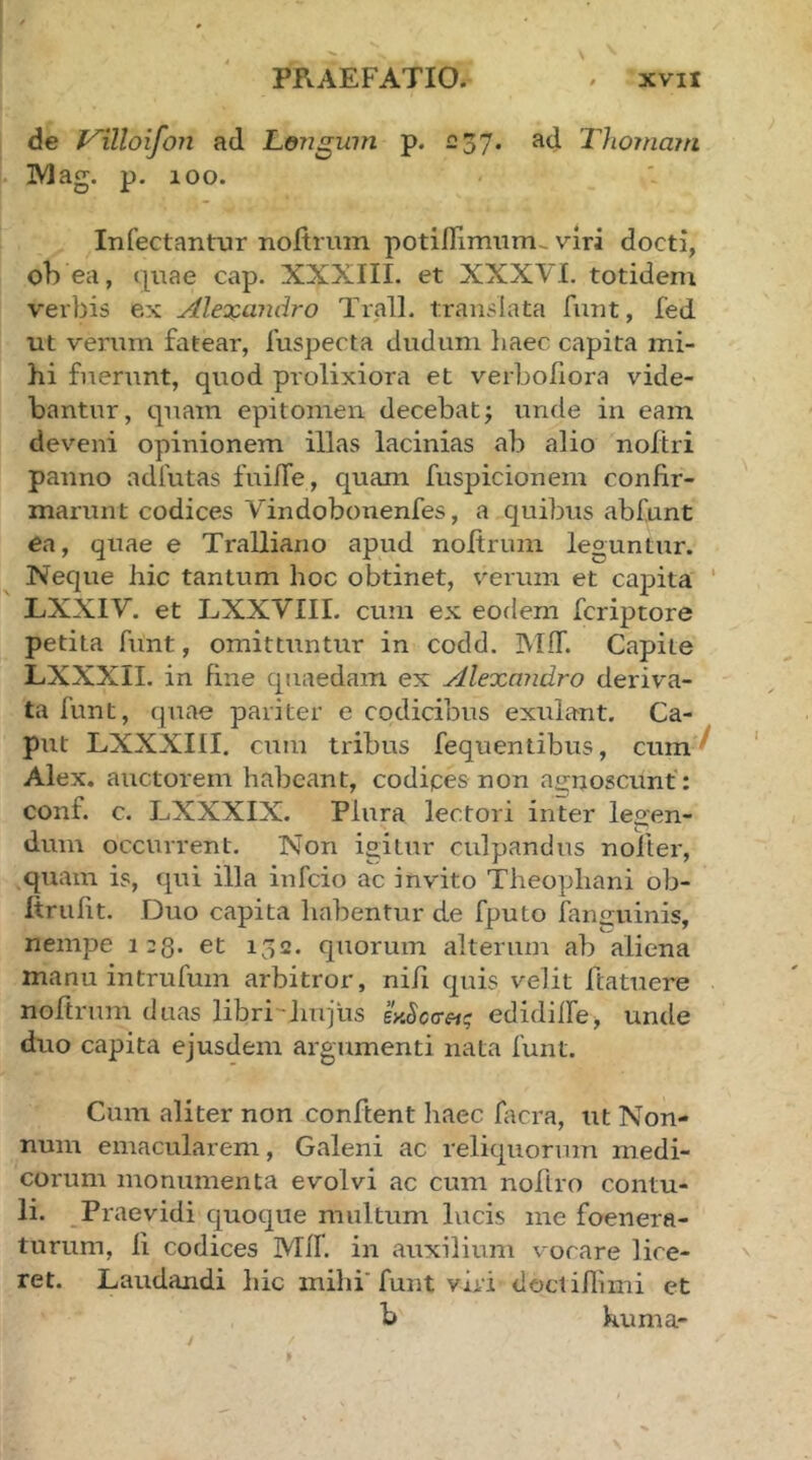 de l^illoifoTi ad Leiigwn p. 237. ad Thomaiti IVlag. p. 100. Infectantur noitrum potiflimum,. viri docti, oh ea, quae cap. XXXIII. et XXXVI. totidem verbis ex Alexandro Trall. translata funt, fed ut verum fatear, fuspecta dudimi liaec capita mi- hi fuerunt, quod prolixiora et verbohora vide- bantur, quam epitomen decebatj unde in eam deveni opinionem illas lacinias ab alio noitri panno adfutas fui/Te, quam fuspicionem confir- marunt codices Vindobonenfes, a quibus abfunt ea, quae e Tralliano apud nofirimi leguntur. Neque hic tantum hoc obtinet, verum et capita LXXIV. et LXXVIII. cum ex eodem fcriptore petita funt, omittuntur in codd. Mff. Capite LXXXII. in fine quaedam ex Alexandro deriva- ta funt, quae pariter e codicibus exulant. Ca- put LXXXIII. cum tribus fequentibus, cum’^ Alex, auctorem habeant, codipes non at^noscunf; conf. c. LXXXIX. Plura lectori inter legen- dum occurrent. Non igitur culpandus nolter, quam is, qui illa infeio ac invito Theophani ob- itrufit. Duo capita habentur de fputo fanauinis, nempe 123. et 152. quorum alterum ab aliena manu intrufum arbitror, nifi quis velit ftatuere noftrum duas libri-liujlis LScceig edidiife, unde duo capita ejusdem argumenti nata funt. Cum aliter non confient haec facra, ut Non- num emacularem, Galeni ac reliquorum medi- corum monumenta evolvi ac cum nofiro contu- li. Praevidi quoque multum lucis me foenera- turum, ii codices Mil. in auxilium vorare lice- ret. Laudandi hic mihi' funt viri doctiilimi et b huma-