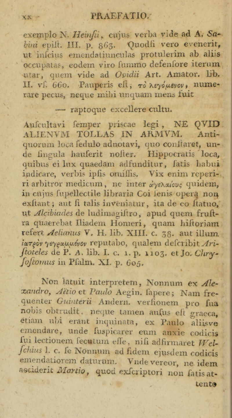 i*RAEFAT10/ κχ. exemplo N. Heinfdy cujus verba vide ad AV Sa- bini epilL III. p. 863. Ouodii vero evenerit, ut inicius eineiidaliiineiilas protulerim ab aliis ' occupatas, eodem viro fummo defenibre iterum utar, quem vide ad Oi:>idii Art. Amator, lib. II. vf. 6G0. 'Pauperis ell, το λεγόμενον t nume* rare pecus, neque milii unquam mens iuit — raptoque excellere cultu. Auicultavi femper priscae legi , NE QVID ALIENVM TOLLAS IN AKMVM. Anti- quorum loca fedulo adnotavi, quo coiiiiaret, un- de lingula liauferit noller. Hippocratis loca, quibus ei lux quaedam adfunditur, latis habui indicare, verbis ipiis oniiilis. Vix enim reperi- ri arbitror medicum, ne inter αγελΛίους quidem, in cujus fiipellectile libraria Coi lenis operg noq exltant; aut ii talis inveniatur, ita de eo ftatuo, ut Alcibiades de ludimagiitro, apud quem fruft- ra quaerebat Iliadem Homeri, quam hiltoriam refert Aelianus V. H. lib. XIII. c. 58. aut illum ίχτξον γεγξχμμε'νύν reputabo, qualem defcribit ftoteles de P. A, lib. I. c. 1. p. 1103- et Jo, Chry- JoJhomus in Pialm. XI, p. 605. \ Non latuit interpretem, Nonnum ex Ale- xandrOy Aetio et Paulo Aeo;in. fapere; Nam fre- quenter Guinterii Andern. verlioncm pro fua nobis obtrudit, netjite tamen aufus eft «^raeca, etiam uld erant inquinata, ex Paulo aliisve einendare, unde fuspicarer eum anxie codicis lui lectionem fecuLum elTe. nili adfirmaret Wel- fchius 1. c. fe Nonnum ad fidem ejusdem codicis emendatiorem daturum. Vnde vereor, ne idem aedderit Martio, quod exlcriptori non latisat- tent»