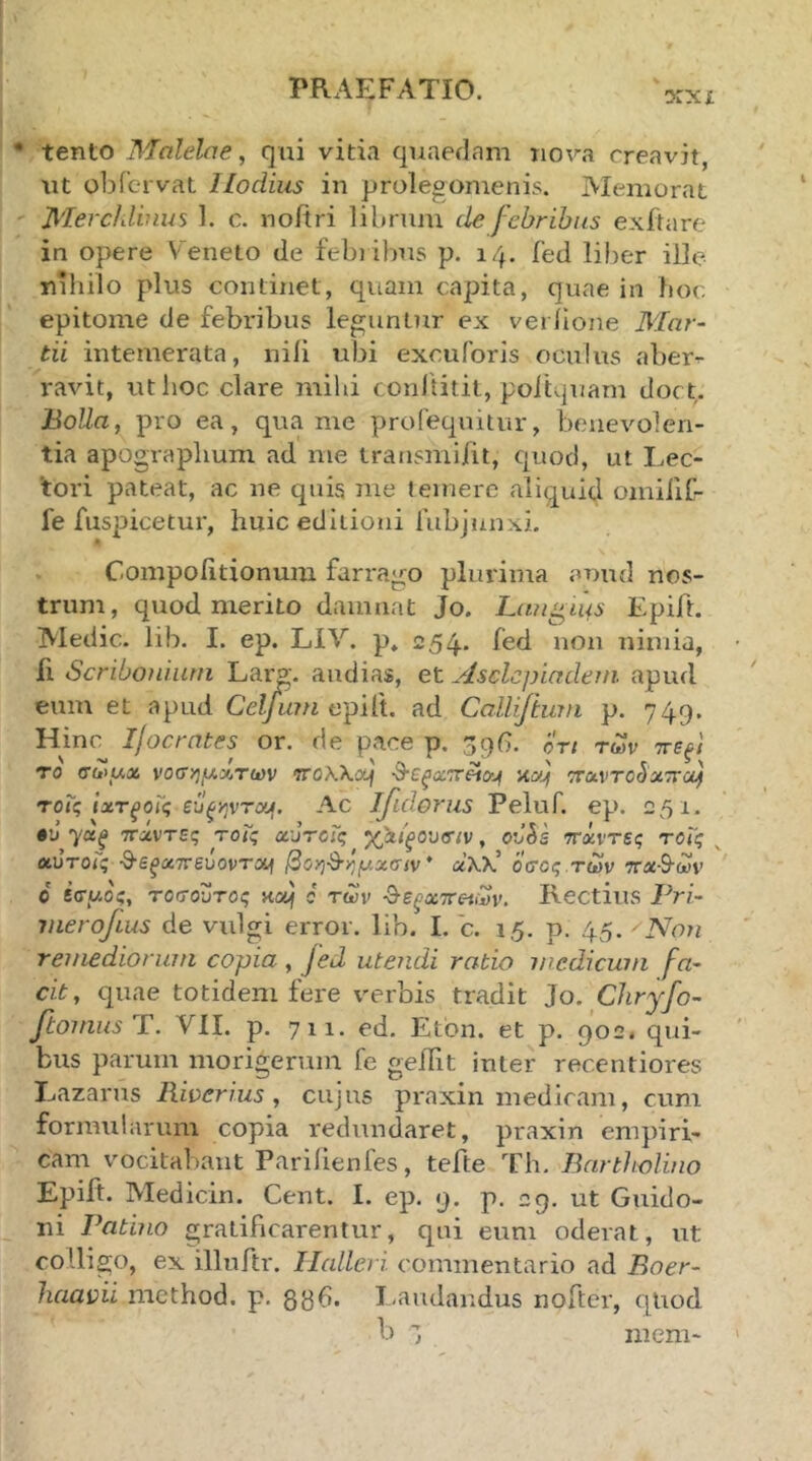 ϋ:χχ tento Malelne, qui vitia quaedam nova creavit, ut obicrvat Ilodius in prolegomenis. Memorat Merchlbius 1. c. noitri librum de febribus exitare in opere V eneto de febi ibns p. 14. fed liber ille nihilo pUis continet, quam capita, quae in hoc epitome de febribus leguntur ex veriione Mar- tii intemerata, nili ubi excuibris oculus aber^ ravit, itthoc clare mihi conltitit, poiiquam doct. Bolla, pro ea, qua me prolequitur, benevolen- tia apographum ad me transmifit, quod, ut Lec- tori pateat, ac ne quis nie temere aliquid omiilC- fe fuspicetur, huic editioni fubjunxi. Coinpohtionum farrago plurima auud nos- trum, quod merito damnat Jo. Lautius Epift. Medie, lib. I. ep. LIV. p» 254* ^^d non nimia, ft Scribonium Laro·, audias, et Asclepiadem apud eum et apud Celjum ad Calliftum p. 749. Hinc Ijocrntes or. de pace p. 39(1. ort των ττεξΐ το (τωΐλχ νοΰηρ,ΆΤίύν T0Wyj\ -^εξοίτΆο^ι κα) ττΛντο^χττύί} τοΐς ΐχτξοϊς ευξ-ζιντουι. Ac jfidorus Peluf. ep. 251. •’j 7«^ ττάντες τοΐς χυτοΓς xhi^oixuv, ovSs ττχντες τοΐς ^ οωτοϊς θε^αττεύοντα^ βοη^-ημχσιν* αλλ’ οσος.των ττΛ-δ-ων ο βσαος, τοσοϋτος κα^ c των θε^αττ^ων. Rectius Pri- merofius de vulgi error, lib. I. c. 15. p. 45. Non remediorum copia , fed utendi rabio wcdicum fa- cit, quae totidem fere verbis tradit Jo. Cliryfo- ftomus T. VII. p. 711. ed. Etbn. et p. 902. qui- bus parum morigerum fe geilit inter recentiores Lazarus Riverius , cujus praxin medicam, cum formularum copia redundaret, praxin empiri- cam vocitabant Parilienfes, tefte Th. Bartholino Epift. Medicin. Cent. I. ep. 9. p. 29. ut Guido- ni Patino gratificarentur, qui eum oderat, ut colligo, ex illuftr. Ilalleri commentario ad Boer- liaavii method. p. δΒ^. I-audandus nofter, qUod l) ineni-
