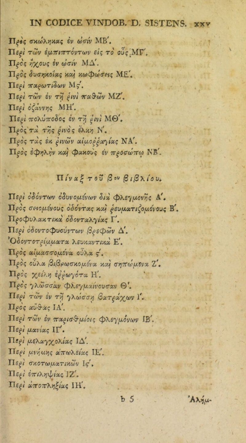 ' \ ί ΙΝ CODICE VINDOB. D. SISTENS, χχν ΤΙξβς σαωληκχς εν (ύΰίν λΙΒ', ‘ - Τ ΎΙεξ'ι των έμττηττόντων είς το ^ Π^ο'ς ήχους εν ωσ/ν ΜΔ'. Π^ος SvT>}^oiug κα} κωφω<τ«ς Μ£'. * Πε^/' ττχξωτί^ων My. Ήεξ} των έν τη ξίνι ’ΚχΒ'ων ΜΖ^. Πε^/' όζάννης ΜΗ'. Πε^/ τΓΟλυτΓοδος έν pvl ΜΘ^ TIfος'τΛ της ξίνος έκκη Ν', ■ \ ^ Πξος τχς εκ ξίνων αίμθξξχ')ίχς ΝΑ'. /' »y Τίξος έφηλην κοί} φακούς έν ττξοσωττω ΝΒ'. - ■ ■ >’- ' Π/'να| τβυ βου β{β\ιου„ ΤΙεξί οζόντων ό8υνομε'νων Six φλεγ/ίλονης Α', Π^ος σεβόμενους ο^ο'ντχς καί ξευμχτιζομενους Β'. Π^οφυλακτ/κα ο^οντχΧ'^ίχς Γ'. Πε^ί ΰ^ντοφυούντων βρεφών Δ'. ' ’OSovT οτξίμματχ Χευκχντικχ Ε'. Π^'ος χίμχσσομενχ ούΧχ ς\ Π^ος ούλα βιβρωσκομένχ κα) σητνωμενχ Ζ', η^ος χεί>.η έξ^ω^ότχ Η'. ΤΙξος ^λωσσχν φλε'^^μχίνουσχν Θ'. Πε^ί τωί/ εν τη ^λωσση βχτξχχων 1'. ΤΙξος χΐί&χς Ια'. Πε^ί των έν ττχξίσ^μίοις φλεγμονών ίΒ'. Πε^/ μχνίχς ΙΓ'. Πε^ί μελαγχολίας ΙΔ', ΤΤε^ί μνηυ.ης οίττωλείχς ΙΕ'. Πε^ί σκοτωμχτικων Ις·', Πε^ί έτηληφίας ]Ζ', ί - ΤΙεξί χττοττληξίας ΙΗ\ ' b 5 *Κλημ-