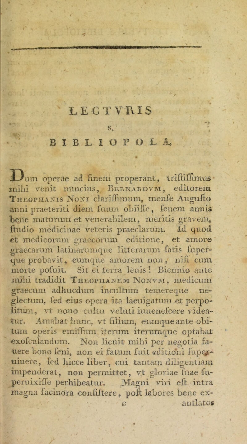 - LECTVRIS S. ’ B I B L I O P O L I3um operae ad finem properant, trirtlffimas· miiii venit mincius, BEnriARDVM, editorem THEOPiiAjris Noni clariilimmn, menfe Aiignilo anni praeteriti diem fuurn ofiiiiTe, fenein annis bene matnrmn et venerabilem, meritis graveili^ ftudio medicinae veteris praeclarum. Id quod et medicorum «rraecorimi editione, et amore graecarmn latinarumqne litterarum fatis luper- ij^ue probavit, eum que amorem non, nili cum morte pofuit. Sit ei terra lenis ! Biennio ante mihi tradidit Τιιεοριιανγ.μ Nonvm, medicum graecimi adliucdum incultum temereqiie ne- glectum, fed eius opera ita iaeuigatum et perpo- litum, \-t nouo cnitu veluti iuuenefcere videa- tur. Amabat linnc, vt filium, eumque ante obi- tum operis emiiTum iterum iterumque optabat exofculandum. Non licuit mihi per negotia fa- uere bono feni, non ei fatum fuit editidiii fivpe^- uiuere, fed hicce liber, cui tantam diligentiam • 1 . . impenucrat, non permittet, v.t gloriae fuae fu- peruixiffe perhibeatur. Magni viri eft intra magna facinora confiitere, poit. labores bene ex- c antlatos /