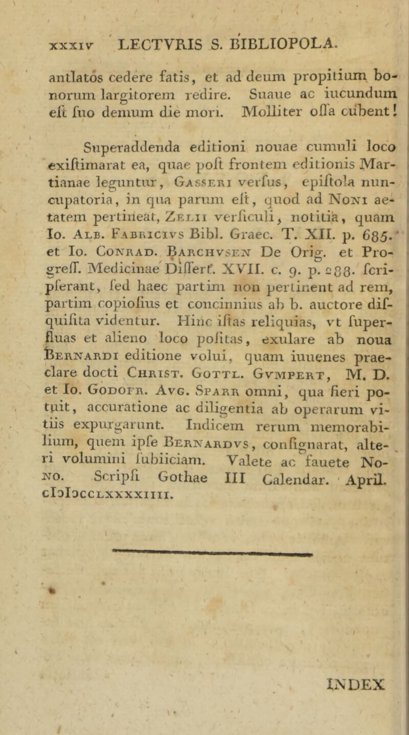 antlatos cedere fatis, et ad deum propitium bo- norum largitorem redire. Suaue ac iucundum i eft fuo demum die mori. Molliter oila ciibentl ! I Superaddenda editioni nouae cumuli loco ( exifiimarat ea, quae poft frontem editionis Mar- - tianae leguntur, Gassei\i verfus, epiftolA niin- ^ eupatoria, in qua parum elt, quod ad Noni ae- - tatem pertineat, Zelii veiTiculi, notitia, quam | Io. Alb. pABracivs Bibi. Graec. T. XII. p. 685·' j et Io. CoNRAD. Barchvsen De Orig. et Pro- I greil. Medicinae Diilert. XVII. c. 9. p. egg. feri- pierant, fed haec partini non pertinent ad rem, . partim copioiius et concinnius ab b. auctore dif- quiiita videntur. Hinc iitas reliquias, vt fuper- fluas et alieno loco politas, extilare ab noua bERNARDi editione volui, quam iuuenes prae- clare docti Christ. Gottl. Gvmpert, M. D. et Io. Godoer. Avg. vSparr omni, qua fieri po- tuit, accuratione ac diligentia ab operarum vi- tiis expurgarunt. Indicem rerum memorabi- lium, quem ipfe Bernardvs, confignarat, alte- . ri volumini lubiiciam. Valete ac fauete No- ' NO, Scripfi Gothae III Calendar. ■ April. cIoIaccLxxxxiiii. / INDEX