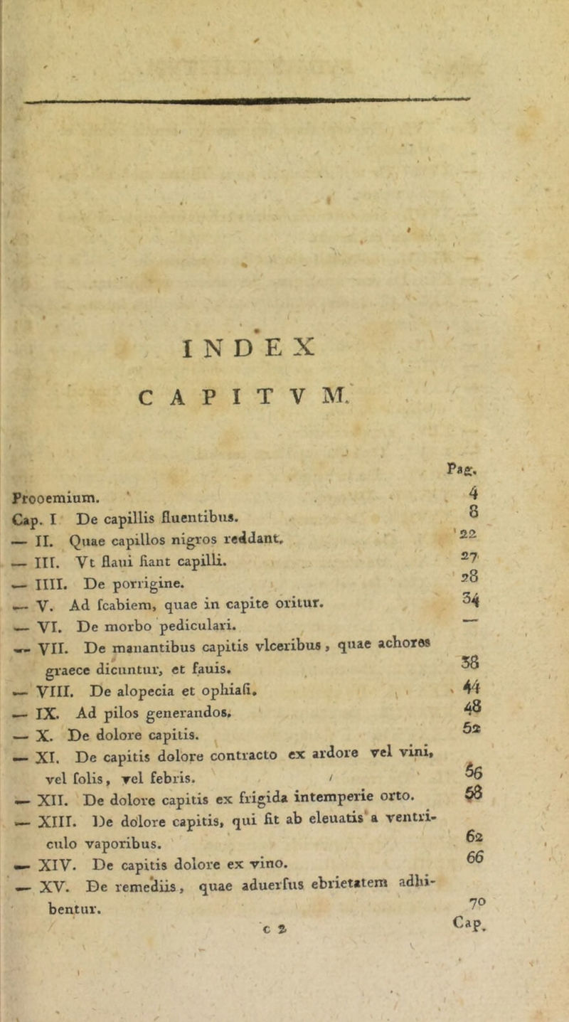 β: ( % { I Ν d‘e X C A Ρ I Τ V Μ.' Prooemium. ' . * Cap. I De capillis fluentibus. — II. Quae capillos nigros reddant. — III. Vt fliiui fiant capilli. — IIII. De porrigine. i V. Ad fcabiem, quae in capite oritur. — VI. De morbo pediculari. w- VII· De manantibus capitis vlceribus > quae achotes graece dicuntur, et fauis. VIII. De alopecia et opliiafi, ^ > — IX. Ad pilos generandos. — X. De dolore capitis. — XI. De capitis dolore contracto ex ardore vel vini, vel folis, vel febris. / — XII. De dolore capitis ex frigida intemperie orto. — XIII. De dolore capitis, qui fit ab eleuatis*a ventri- culo vaporibus. — XIV. De capitis dolore ex vino. XV. De remediis, quae adueiTus ebrietatem adhi- bentur. ' c S. . 4 8 ' 22 27 ■ 28 34 58 48 62 56 53 ■· 62 66 70 Cap. \ \ V.