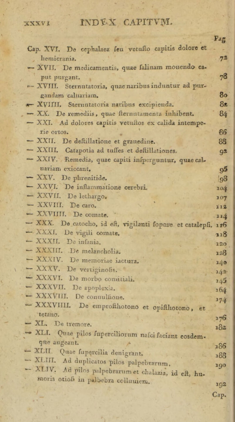 XXXV i lNDi>X CAPITVJ>i. Pas t Cap. XVI. De ccplbalaea feu vctuilo capitis dolore et - _ ^ hemicrania. . ' 72 XVII, De medicamentis, quae faliuam monenda ca- put purganf. _ 78 XVIII. Sternutatoria, quae naribus induntur ad pur- gandam caliiariam. 80 Λ— XVini. Sternutatoria naribus excipienda. 8* , ~~ XX. De remediis, quae iteinntamenta inhibent. ’ 84 XXI. Ad dolores capitis vetuitos ex calida intempe- rie ortos. , * 85 — ΧΧΓΙ. De deitillatlone et graiiedine. 88 XXIII. Catapotia ad tufles et deilillationes. g2 ~· XXIV. Remedia, quae capiti infpcrguiUur, quae cal- naviam exiccant, 95 — XXV. De phrenitide. ■ fg8 — ΧΧγΐ. De inflammatione cerebri, — XXVII. De lethargo, J07 — XXVirr. De caro. \ ' ' na X/>.VIIII. De comate. ' ^ XXX. De,catocho, id eft, vigilanti fopore et catalepfi. ir6 — XXXI. De vigili comate. . .jig — XXXII. De infania. j2o — XXXIfl. De melancholia. ' 328 — XXXIV. De niemori.ie iactura. ' 1^0 — XXXV. De vcrliginoiis. ^ — XXXVI. De morbo comitiali. 1^5 XXXVII. De apoplexia. 35^ ·“ XXXVni. De connuUioue. , — XXXVIIII. De emprofthotono et opifthotono, et 'tetano. . ' , — XL. De tremore. , — XLI. Quae pilos ruperciliornm nafoi faciant eosdem- qlie augeant. λ ^^gg *— XLII. Quae fup(“rcllia denigrant. jgg — XUir. Ad duplicatos pilos palpebrarum. 3^0 — XT IV. .Ati pilos palpebrarum et chalazia’, id eft, hu- moris otioli iii palbebra cciluuiem. _ iga — I