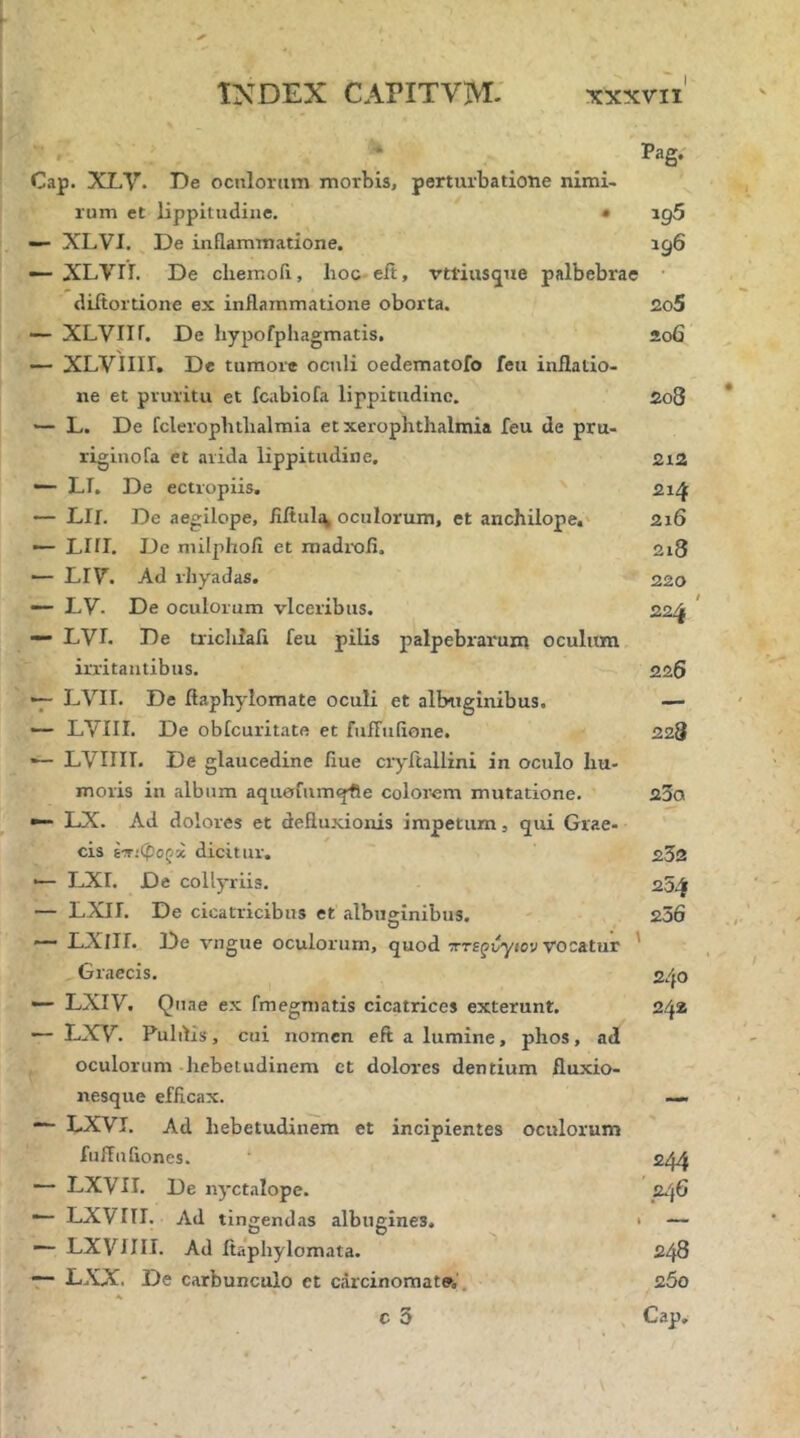 Pag. Cap. XLV. De oeniorum morbis, perturbatione nimi- rum et lippitudine. · ig5 — XLVI. ^ De inflammatione. rg6 — XLVn. De cliemofi, hoc-eit, vttiusque palbebrae · diitortione ex inflammatione oborta. 2o5 — XLVIir. De hypofphagmatis. 206 — XLVIIII. De tumore oculi oedematofo feti inflatio- ne et pruritu et fcabiofa lippitudine. £08 '— L. De fcleropbtlialmia et xerophthalmia Teu de pru- riginofa et arida lippitudine. 2i2 — LI. De ectropiis, 21/f — Llf. De aegilope, flitul:^ oculorum, et anchilope.' 216 — Llil. De milphofi et madiOfi. 2i3 — LIV. Ad rhyadas. 220 LV. De oculorum vlceribus. 22^ ' “· LVh De uiclilaii feu pilis palpebrarum oculum irritantibus. 226 •7- LVII. De flaphylomate oculi et albtiginibus. — ·— LVIII. De obicuritatft et fufruiione. 228 — LVIIII. De glaucedine flue cryftallini in oculo hu- moris in album aqu0fum<pfie colorom mutatione. 23α LX. Ad dolores et deflu.xionis impetum, qui Grae- cis ΐτιφοζχ dicitur. 232 •— LXr. De collyriis. 25,^ — LXII. De cicatricibus et albuginibus. 236 *“ LXIII. De vngue oculorum, quod χτε^^γίον vocatur ' Graecis. 2/fO — LXIV. Quae e.x fmegmatis cicatrices exterunt. 242 — LXV. Puldis, cui nomen eft a lumine, phos, ad oculorum hebetudinem et dolores dentium fluxio- nesque efficax. LXVI. Ad hebetudinem et incipientes oculorum fufluiiones. oj/f — LXVII. De nyctalope. 246 — LXVni. Ad tingendas albugines. · — LXVilll. Ad fiaphylomata. 248 — LXX. De carbunculo ct carcinomate·,. z5o A c 5 Gap,