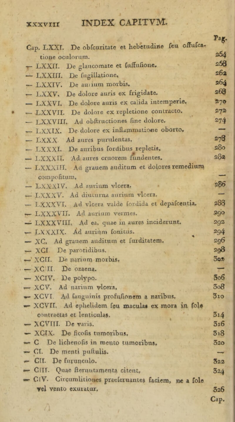 xxxviir Cap. LXXr. De obfcuritate et hebetudine feu ofFufca- tioiie oculorum. •r- LXXII. De glaucomate et fufFuiioue. — LXXiri. De fugillatione, — LXXiy. De auiium morbis, LXXV. De dolore auris ex frigidate. — LXXVI. De dolore auris ex calida intemperie. — LXXVII. De doioie ex repletione contracto. — LXXVIII, Ad obftructiones fine dolore. ---- LXXIX. De dolore ex inflammatione oborto. — LXXX Ad aures purulentas. — LXXXI. De auribus fordibus repletis. — DXXXII. Adi aures criiorem i?indentes. — Ι.ΧΧΧΠΓ. compolitum. Ad grauem auditum et dolores remediuna — DXXXiy. Ad aurium vlcera. · — LXXXV. Ad di\iturna aurium vlcera. — LXXXVr. Ad vlcera valde iordida et depafcentia. ·»- LXXXVII. Ad aurium vermes. LXXXVill, Ad ea, quae in aures inciderunt. — DXXXIX. .Ad aurium fonitus. ♦ -- XC. Ad grauem auditum et furditatem. — XCI De parotidibus. —XCII. De narium morbis. — XCLII. De ozaena. — XCIV, De polypo. '— XOV. Ad narium vlcera, XCVI Ad fanguinis profuiionem a naribus. XeVir. Ad ephelidem f$u macula· ex mora in fole * contractas et lenticula^, XCVni. De varis. —- XCIX. De ficofis tiimoribus. C De licbenofis in mento tumoribus. — CI. De menti pufluUs. Cir. De furunculo. Ciir. Quae flernutamenta citent, CiV· Circumlitiones praelcruantes faciem, ne a fole vel vento exuratur. / a / Pag. 264 258 262 264 268 270 272 274 278 280 282 286 288 290 292 294 296 298 3q2 3o6 3o8 3io 3i4 3i6 3i8 320 322 324 526 Cap.