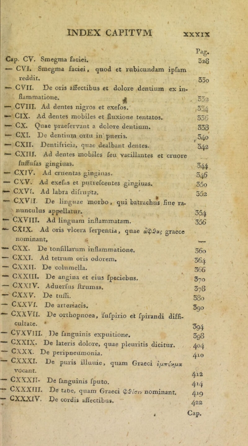 ( INDEX CAPITVM XXXIX l Cap. CV. Smegma faciei. ·— CVI. Smegma faciei, quod et rubicundam ipfam reddit. ' ■— CVII. De oris affectibus et dolore dentium ex in- flammatione. ^ I' — CVIII. Ad dentes nigros et exefos. — ClX. Ad dentes mobiles et fluxione tentatos. — cx. Quae praefervant a dolore dentium. — CXI. De dentium ortu in’ pueris. CXII. Dentifricia, quae dealbant dentes. — CXIII. Ad dentes mobiles feu vacillantes et cruore fufFufas gingiuas. ■— CXiy. Ad cruentas vinsiuas. — C\V. Ad exefas et putrefcentes gingiuas. ·— CXVf. Ad labra difrupta. — CXVlI. De linguae morbo, qui batrachus fine ra- nunculus appellatur. ·“ CXViII. Ad linguam inflammatam. ' CXlX. Ad oris vlcera ferpentia, quae oi^pBoig graece nominant, i, CXX. De tonlillarum inflammatione. — CXXI. Ad tetrum oris odorem. — CXXII. De columella. ““ CXXIII. De angina et eius fpeciebus. — CXXIV. Aduerfus ftrumas. — CXXV. De tuiTi. — CXXVf. De arteriacis, — CXXVif. De orthopnoea, fufpiiio et fpirandi diffi- cultate. * CVXVIII. De fanguinis expuitione. “■ CXXIX. De lateris dolore, quae pleuritis dicitur. CXXX. De peripneumonia. — CXXXI. De puris illunie, quam Graeci εμτντήμχ vocant. ■*“ CXXXII- De fanguinis fputo, ~ CXXXIII. De taOe, quam Graeci (pSiacv nominant, — GXXXrV. De cordis affectibus. Pa &· 328 33o 532 556 333 ,540 542 344. 046 55o 552 354 '356 36o 364 366 370 378 58o 5go ■394 398 404 410 C- 4r2 414 4^9 422 Cap. /