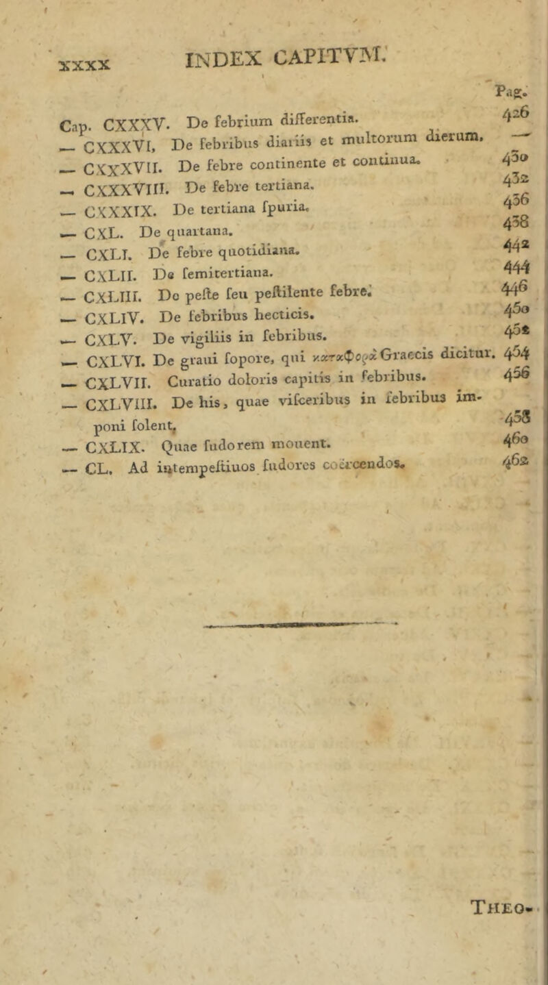 χχχχ Pag: Cap. CXXXV· De febrium differentia. — CXXXVI, De febribus diariis et multorum dierum. CXXXVII. De febre continente et continua. CXXXVIII. De febre tertiana. — CXXXIX. De tertiana fpuria, — CXL. De quartana. ' — C.XLI. De febre quotidiana. — CXLII. De femitertiana. — CXLIII. Do pelle feu peftilente febre. — CXLIV. De febribus hecticis. CXLV. De vigiliis in febribus. — CXLVI. De graui fopore, qui Graecis dicitur. ^ Cj^LVlI. Curatio doloris capitis in febribus. CXLVIII. De bis, quae vifceribus in febribus im- poni folent, — CXLIX. Quae fudorem monent. — CL, Ad iutempeiiiuos fudorcs coci'Mndosu 426 φο ■ 43ss 1 436 I 438 I 44a I 444 i 446 I 450 40S < 454 456 -458 460 462 t / f I I Theo-·