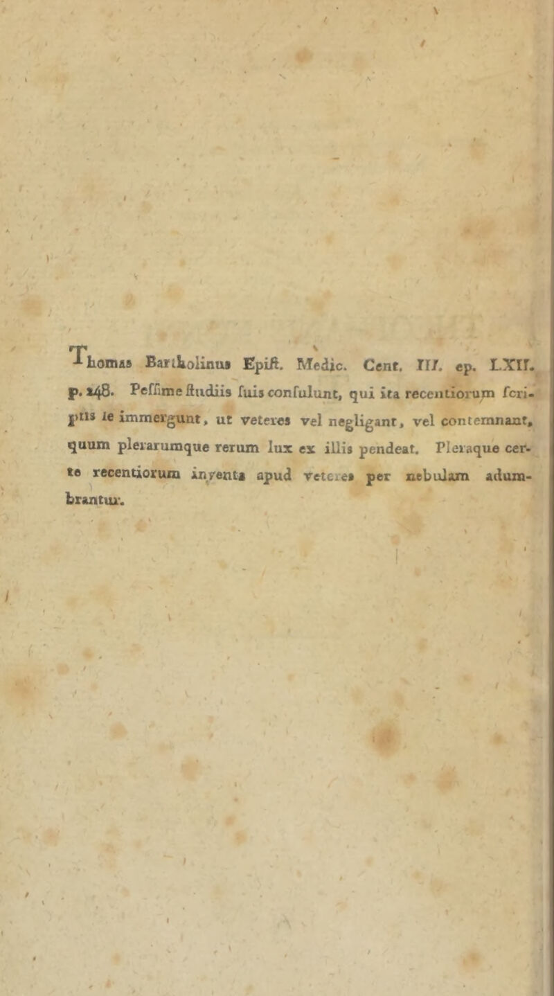 *τ ^ horna» Baritolinu» Epift. Medie. Cent. II/, ep. p. 148· Peffinieftiidiis fuisconfulunt, qui ita recentiorum feri- I>ti8 le immergunt, ut veteres vel negligant, vel contemnant, quum plerarumque rerum lux ex illis pendeat. Pleraque cer- te recentiorum inrenta apud retere» per nebulam adum- brantur. '■a. 'PII