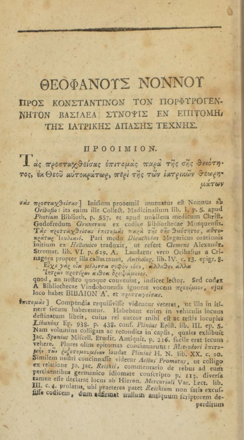 ΘΕΟΦΑΝΟΤΣ ΝΟΝΝΟΤ » Προς κονςταντινον τον πορφτιόγεν- WHTON ΒΑΣΓΛΕΑ ΣΤΝΟΤΙΣ ΕΝ ΕΠΙΤΟΜΗ/ ΤΗΣ ΙΑΤΡΙΚΗΣ ΑΠΑΣΗΣ ΤΕΧΝΗΣ. Π Ρ Ο 0 I Μ I 0 Ν. Γ-| 1 ^ ^ JL ας <7ΐ'ξύ(τν(ί^^·είσας έτητομχς 'ττχξχ της σης ■S-eionj· TOf, έκΘεου ττίξ/ της των ίχτξίκων ^εωξη· fx: ηζ07τχχβ·(ΐ(τχτ'] Initium prooemii mutuitus eft Nomius aT> Oril>cijio: ita eHUii ille Collcft. Metiicinalium lib, I. p. 5· apud JPhotium Biblioth. p. 557. et apud nobilem medicum Chrift. Godofredum Gymieriun ex codite fiibliotllecae Mosqucnfis. Txr *ζο7τχχ^ί/σχΐ (ττιτβμχί- Χχζχ ffity ^ncTVirci, xihO- χξχΤΛΙξ 'icvAtxyi·. Pari modo JJieucfiitiat Megaricus orationis initium ex Hellanico traduxit, ut refert Clemens Alexandr. Stromat. lib. VI. p. 629. A. Laudattu- vero Oiibaiius a Cri- iiagora propter illacallectanea, Artholog. lib. IV. c. 13. epigr. g. . olx μίΧινσχ ιτοφον >oc», ·ίλλο3·ί» xXXx Ι»Τξα>ν ττξοτίξχ» xySsx ^ξε'ψxueyos, quod, an noftro quoijue conveniat, indicet leftoj·. Sed codex A Bibliothecae Vindobonenfis ignorat vocem χροοίμιον, ejus loco habet ΒΙΒΛΙΟΝ A. et τ^ξοττχνίίΰ'χΐ. ίιτιτομχί'] ^ Compendia requifiviffe videntur veteres, nt Illa in iti- neie tecum haberentur. Habebant enim in vehiculis locum deftmatum libris, cuius rei auctor mihi eft ac teftis locuples Libanius Ep. pjg. p, 435, conf. Plinius Epift. lib. III. ep. 5. Nam volumina colligata ac recondita incapfis, quales exhibuit ]ac. o^p»«n« Mifcell. Erudit. Antiquit. p. 216. facile erat Iccum vellere.^ PInres olun epitomas concinnarunt: Metrodori Ιττίτο- ^>jy τ·» ξιςoτoμcvμίyΛ>t laudat riinius H. N. lib. XX. c. 20. Similein noftri concinnaiTe videtur Aelins Promotus, ut colligo commentario de rebus ad eum pertinentibus germanico idiomate conferipto p. 112 diverfa tamen eile declarat bcus ab Hieron. Mercuriali Var. l!ect. lib. Sii codicem ^eiskium non fati, excuf- iUi· codicem, dum tdAnntt iiullwin arniquum fcriptoi em de- perditum