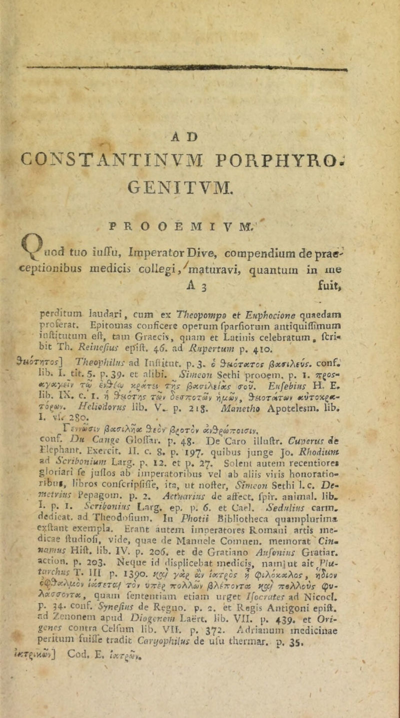 ■s AD CONSTxiNTINVM PORPHYRO; GENITVM. P R O O E M I V M. ·' tuo iufTu, Imperator Dive, compendium de prae·- ceptionibus medicis collegi, ^maturavi, quantum in me ' Λ 3 fuit. perditum laudari, cum ex Ylieopompa et Eitphocione quaedam proferat. Epitomas conficere operum fparfioruin antiquiifimum inftitutum eft, tam Graecis, qnain et Latinis celebratum, ftri« bit Th. Reinefius eplfi·. 4.5. ad Ritpertum p. 410. ^itoTYiTos\ Theophihti ad Inftitut. p. 3- c 9·»οτλτοϊ βχηλίνί. conf,' lib. I.^tit. 5. p. 39* ct alibi. Siineon Sethi prooem, p. I. ?rgoi- xyxy.iii τΆ sy^{<u χξχτίΐ τν·» βχ<ηλι!χί <rov. Enfebiits Η· E» lib. IX. c. I. t) ,9-«oT/]s· rSn ^εσ'τΐοταν νίμχίΐ, χντοκζχ- τοξοίν, Heliodorus lib. p. 218. Manetho Apotelesm. lib. 1. vU 280. . ^ ErviAiffii/ βχ(η\γίχ 9tec»’ conf. Dh Can%c GlolTai·. p. 43. De Caro illuftr. Cuverus de l.lcphant, Excrcit. II. c. g, p. 197, quibus junge Jo. Rhodium ad Scribonium Larg. p. 12. et p, 27. Solent autem recentiorei gloriari fe jullos ab imperatoribus vcl ab aliis viris honoratio- ribiu, libros confcripfrfie, ita, ut nofter, Simeon Sethi l.c. De- mctrins Pepagom. p. 2. Act^uirins de affect. fpir. animal, lib. I. p. I. Scribonius I.arg. ep. p. 6. et Cael. Sedulius carm, dedicat, ad riieodofium. Iu Photii Bibliotheca quamplurima. eifftant exempla. Erant autem imperatores Romani artis me- dicae ftudlofi, vide, quae de Manuele Comnen. memorat Citi» vanius Hift. lib. IV. p. 206, et de Gratiano Anfonins Gratiar. accion. p. 203. bieque id displicebat medicis, nainlut ait Vlu- ico^Kj-T. III p. 1390. >(«/ γχζ «V ixT(^cs ? QfiXouxXas, οφ!τχλμο> tixo-fTCC/ Tor νττέξ πολλοί^ βλ^πο^τχ >(gc/ ττβλλοΟί· (pv- λχσσατχ, quam lenteiitiam etiam urget Ifocrates ad Nicocl. p. 34. conf. Synefins de Regno, p. 2. et Regis Antigoni epift. ad Zenonem apud Diogevem Laert. lib. VII. p. 439. et Ori- gcnes contra Celfum lib. V'II. p. 37*· Adrianum medicinae peritum fuifle tradit Caryophilus de ufu thennar. p. 35, Cod, Ei I