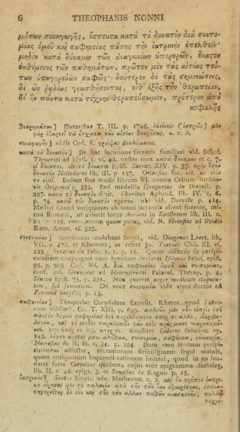§j,uttav ΐΤΜνΐί*γα>γης ■, Bffirsuffx xxtx to Suvsi’i‘ov Six ffuvTe* (Μχς ομοΖ HOf σχφψείχς ττχσης την ιχτξΜην £7τελ·θ’6/ν* (Λη^εν κχτχ 5uva,w/v των x\ayy.xiu)v ν'ττεξΟξων* εζχ^ον έκ-^'ε'μενος των νχΒ’ημχτων, ττξωτον μεν τχς χιτιχς τού- των ντΛ’γοξεύών σαφώς* έευτε^ον Se τχς τημειωτΗς, St ών ξχ^ιως ''^νωΰ^ηΰοντου\, ει·&· ε^ης την ^εξχττειχν, St 7FXVTX ΚΛΤχ τε'^νην ^ε^χττενο'ωμενt *Τξθτεξθν ατί'β κεφχληζ PlHtarrhui Τ. ΐΙΙ. ρ. 174·6· (^ί«Τξ:Ιί ) μ^· γχζ ξί,χξκΰ Τύί (ΐτχ^χτ» τ*)» χιτίχν 3ί*ζ>)5·α/. χ.. τ. λ. vvtxyaty^r^ sdc^it Cof.i. E. γζΛ\^·κί βονλόμΐΐιοΐ. •βίτ* Τ9 ^VfosToy 3 De hac locurioiic Graecis familiari vid. Sch/f. Theocriti ad lilyll. I. vf. 42. nefter mox xxtx et C. 7* ft SvvxTot. sis 70 Ei ift. Socrat. XiV. p. 37* SvyxTOi Helioiiortts \\h. III. p 157. Orth. fius ioc. tit. «5j· oicr Tf si,ui. Eodem fere modo librum VI. contra Cellum inchoa- vit Ori^enes p· 332. Pari inodeftia Gre^orius de Dialecl. p. 397· To Jvr<«ro» d\it. Choriton Aphrod. lih. IV. c. 6. p. 74 Tev S'jtxTo» τζοτΓοψ. uU’ vid. Dorville p. 4^4· Iile lici Graeci antiquiores ab omni jacfatitia alieni fuerant, mi- nus Romani, ut evincit locus .4»r.awi in EpiQetnvt lib. 111. c. •3^ ' i 25. verf ' amem quam potxt, vid, N. Heinfius ad Oviiit Rem. Amor. vf. 325. vyrrouixs'} >jreviraceui iaudabant Stoici, vid, Diogetser Laert. lib, Vil. p. 472. ct Rhetores, ut refert Jo. Tzttzes Cbil. XI. vf. 255 de Febr. c. i. p. I(j. Quam difficile fit petfpi- cuitatcni conjungere cum bievdaie declarat /^dor«i·Peluf. epill, 95. p. 5r'5 Cod, MI'. A. itx oxQ^r\isixs ouov x»} ννντομίχΐ, ponf. cd. Gfvn.rni ad Hebertjireitn Palaeol. Thetap. p. 4. Sen ca Epift. 75. Γ. 221. Net» luarrit aeger medicum eloquen- tem , /cd Jentantem. De voce νν^τομί» vide viros doctos adi F t.onii Satytic. p. 13. ν«φΐ(»{locf 3 Throp^tln! Corydaleus Expofit. Rhetor, epud Tabri- cu!)· ι’.ιΐιΐ'ο»·'.. fj-i. T. XIll. p, 6o5. XTthcvs μέ» ον· ίίττί»» sttX Λλ>γογ Xcyou Cx^msixs frl rto^ucTxTot vttf^ τι χλλο , χκζίβο- λογιχ , χα^; το μ-^,^ίν τ»» Tols 7Γζ*ς; ueevi Ttx^srcous- pro ύτΓ^ζ Ti k.;. >)7Γίζ rt. Similiter Ijidorns Feluii.ir. ep. 145· Aoycv x;s7tf.; μίι» χλή^πχ, σνΐ7ομίχ, , svKXl£^ix. 2Vf.»;#/«r di- tv'. H. c, 34. p. 254, Dum vero Nonnus perlpi- cuitarei»! adfeftat, recentioruin ftribiiiginem fequi maluit, quam antiquorum loquendi rationem imitari, quod in eo lau- daret forte Cerealiui quidam, cujns vide epigramma dutbolej, ^ lib. II. c 46. epigr. 3. et Synefius de Regno p. 18. rar^ixw»3^ Sext s Fuipit. adv. Mathcmat. c. 2. χλ} a» τξόηο» Ιχ7ξΐ- X4 d^ijTO/ ust T& TcxXxior «2to Ttir t*>v 'txt s^ou^^fffxs, smxx,- TJiyogtiT*/ ύί »vy Koy 7rii rUs «A/ud» xtiKffKtvns, ττολλί Tf^n-