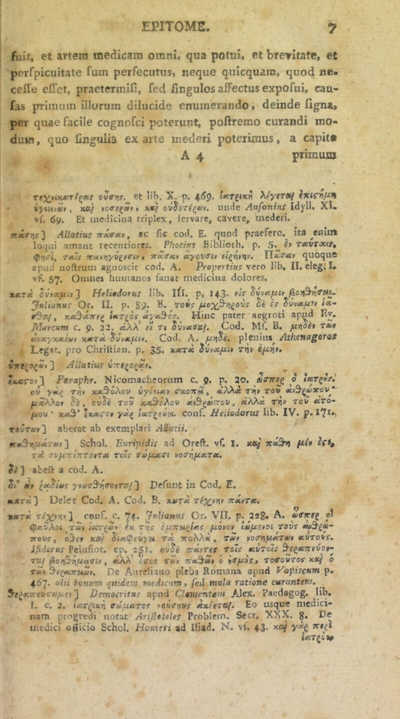 fuit, et artem medicam omni, qua potui, et brevitate, et perfpicuitate Tum perfecutus, neque quicquara, quod ne« ceiTe elTct, praetermifi, fed fingulos affectus expofui, cau- fas primum illorum dilucide enumerando, deinde figna, per quae facile cognofci poterunt, poffremo curandi mo- dum , quo Ungulis ex arte mederi poterimus, a capit· A 4 primuxD ovffyir. et 1!H, X. p. X^yerttj iyts*>£>, xd) x«/ ονίίτ/ς*ικ. unde y4a/o7ifftf Idyll. XI. vf. 69. Et medicina triplex, iervare, cavere, mederi. ΚΛΠη{ 3 Allatius ττχνχ)>, ac fic cod. E. quod praefero, ita ^emin loqui amant recentiores. Photiut Biblioth. p. S.^ τχντΜί, Txls yrx*r\yvgeCit» -xecffxt eiyovfftv IToiO·*» quoque spud noilruui agnoscit cod. A. Propettius'vero lib, II. elegi I. vF. 57. Oinncj humanos fanat medicina dolores. xxrx Hetiedotus lib. ifl. p, 143. fU ^ύνχμΐγ &οφτηΤ»ι. Juliattui Or. II. p. gp. B. ro*r/uejt^^lgovs' de is δν)ΐ»μ^ ix- r^K/, χχΒ·χττ€ζ ίχτξos^^xyχ^·cs·. Hinc pater aegroti apud Iiv, Murcum c. 9. 22. «λλ’ e't ri tvixae-j. Cod. Mf. B. t*» xtxyxxlx» KXTx Cod. Λ. yU))Je, plenins^ Athenagoros Legat, pro Chriltian. p. 35. xxtx ίναχμι» (μη*. «ΤΓϊξος*'*] Pilatius VTte^opxr, (u;ro«3 Ftraphr. Nicomacheoriim c. 9. p. 20. o ie^Qof,' oi yx^ T>i» κ«9'όλον vyinxv cxotcu , βΐλλ« τ>ίιτ του χν^ξν·χου* μχΚ^οΊ , cvJe τον κΛ^όλου χ*Β'ζ»~ου, οίλλχ τΥί» του χτο- μον ' χβί^'’ ΐχΛΓο* γχζ ίχτξίυα, conf. Jieiiodorus lib. IV. p. X?!·, τβνΤΛΐ»3 aberat ab exemplari Aratii. κχ3·ϊ\μχτχ>'] Schol. Euripidis ad Oreft. vf. l. πχ^ μί* Tpi σνμτΐΙπτοτΓχ Tcis fvpcxdi »οσ·ημχτχ, ίί] abeft a cod. A. Jr’ «jr ^oc^ims yru^^fiToiiTaj ] Defunt in Cod. E. Kjer<e] DeleC Cod. A. Cod. B. χκτχ τίχτ^ψ ττχ»τχ. jtxTx τ/χνη>] rouf. c, 74· Julianus Or. VII. p. 22g. A. χητΐζ el (()«:vAor t«» ίχτξΖι ίχ τί)? εμ~ίΛ(ιΐκ! μό»ογ Ιχμενοί tovs STovi, oJfT xet/ ^ixi^fiyH τχ ττολλχ, τχ» ^ο<η\μχτχα χυτουε. iftdorus Pelufiot. ep. 2ρΐ. ού^έ rexrTes Tols xv~o'is ^^ίξχτιιύοιτ· . το./ βον\^ίιμχαΐν, «λλ’ όνοί τχν ττχ^χ» ό ίτμο!, τονουτοε xxf ο τ*κ S-fgKTrewii». De Aureliano plebs Romana apud Vopiscum p. - 46?· aiii bonum quidem medicum, fed mala ratione curantem. 5fg«w^fV6'<i)yUE»^ Demoaitus apud Clamenteni Alex. Paedagog. lib. I. c. 2. laiTjrixi). σΰμχτοί yovcovs xxeeTtS{· Eo usque medici- nam progredi iiotat Arifleules Problem. Secr. XXX. g. De medici officio Schol. Homeri ad lliad. N. vl. 43. xetf γχβ λ·»£* ίχτξοιψ