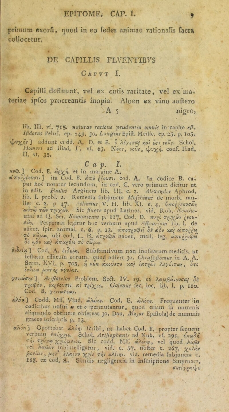 primum exorfi, quod in eo fedes animae rationalis facra collocetur. DE CAPILLIS FLVENTIBVS C A Γ V T I. Capilli defluunt', vel ex cutis raritate, vel ex ina·. teriae ipfos procreantis inopia. Aloen ex vino auflero A 5 nigro, IU>. Ili. vf, 715, ■McitHrae ratione prudentia omnis in capitc efl, Ifidorus Peluf. ep. 24.9. jo. Epift. Medie, ep. 25. p. lo5. ] addunt ec dd. A. D. et E. 0 λ('/ίτο^ xd} εΓ< >cvr. Schol, Homeri ad Iliad. Γ. vl. 63. Neos·, lovs, ψυχί. couf. lliad* Π. vi. 35. C a p. I. '' ] Cod. E. «ζχ>ί. et in margine A. «TTo^^^cvirt, ] ita Cod. B. xtto ζ(ον<ην cod. A. In cixdice B. ca, pwt hoC notatur fecundum, in cod. C. vero primum dicitur ut in edit, puuttis Aegiueta lib. III. c. 2. Alexccuder Aphrod. lib. I. probi. 2, Remedia (ubjuncta Mofchioni de inorb. mu- liej 2. p 4.7. 'ieltavus. V. H. lib. XI. e, 4. ίττοζξίονσΰϊ xVTiy rm ΤξίγβΊ. Sic fluere apud Latinos, vid. Rob. Keiiche- Ttius ad Q. Ser. Samontenm p. 117, Cod. D. ττεξί ζΕον- fS-u Perperam legitur hoc verbum apud Acluarinm lib. 1. de v fplr. animal, c. 6. p. 23· «ττοτζίίφεΤ tuSe xa/ οΐττοξ^Η το ΤΛ,ΐίβ, ubi cod. t.. f-J. κτζοΟ}Η liauct, mali. leg. χποζζοφ» OE (yOE y.tt) «KX-oigvfa ro σΐίμχ Cod, A. Ey^Eix. Subftantivnin non inniitatum medicis, ut telktur eftatuin eurum, ejuod adfert Jcj. Chryfojlonttis in Λ. A, Serm, XVI. p. 705. ή ουκ dcxovete xixf <«τζΛν hiyCy-vi, ort Γ,ρκοί α·ήτ/\ξ vyEtecs. yfvvii<r>li· ] ^ Arifloteles Problem. SeA. IV. 19. ov λ<»μβΜονσα{ T^ciprir, ExjJiovTty «< Τξί’χεί·. Galenus fec. loc, lib. I. p. 160. Coti. B, '/Eryd^Ems, tfsAoii3 Codd. Μ1Γ. Viiid, ocλίΰy^y. Cod, II. <χλό’/ιν. Frequenter irt codicibuf iioftri m et 0 permutantur, quod etiam iu nuinmi.s abquando obtinere obfervat Jo. Dau, Major Epiftolajde nummis graece inferiptis p. 13, «λο>ι 3 Oportebat ecAciv feribi, ut habet Cod. E. propter feouens verbuin ettJ^^ie, Schol. Ariflophanis ad Nub. vf. 29?. Tijv Tgvxa: x^is^fvet, Sic codd. Mff. βίλίϋ))», vel quod λιίβε \el λιχβύν tubiiutlligatur, vid. c, 57. tioiler c. 267. χολή» βοΕιχν, μΕΤ ελχίον x^^tE Tr^y xXiyr,y. vid. remedi.a iubjuncta c. 168. ei cod, A. Similis uegligcntia in inferiptione Smyrnaea, σνιίγζ<κ\^·Ε