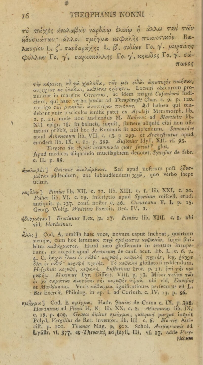 # i j6 THEOPHANIS NONNI To ανοίΚαβων νχξ^ίνω ihuiw η αλλω TiVf των ^Svffy.xTcov * ύίΚ'ΑΟ. cy-yjyy.«i πεφΆΚ^/ζ τηίΛνοτίϊΛον Β*· T^xv^tcu L* ζ', σχν^χξχγ^ης L. β. σιοιων Γο. y- (λνξσίνης φύλλων Γο, 7^ σ«^κ5κβλλ>5ς Γο. y\ >ί>)ϋί^ος Γο* y. σχ-. ττωνοζ τ»ΐ> χχμίίΐον, ού τ« χ^χλκΗχ, τ»/ μίν χττοττνξΐιν TroiYiffx^i :ΡΓίtiV «ί- «y £λ«^*οχ, κ«9·;ο·Λί· Locum obiciuum pro* lumtiar iu margine Ceinerui, ac idem magni Cafuubom ludi- cimiij qui haec veiba laudat ad Theophrcifli Char. c. 9. pj I20i corrigo τ»>> μοΜί^Κι χτΐοτΐύζΧ)^ Ad balnea qui ten· tlebanfante pisciculos emifle patet ex Apuleji Metamorph. lib. I. p. 21· unde non audiendus M· Rudivus ad Mortiults lib· Xli epigr. 18.· in balneis, inquit, lumere aliquid cibi non ufi- tatinn prifcis, nili hoc de Romanis lit accipiendum. Simonidei apnd Athenaeum lib. VII. c. 13. p. 2y9· et ArcrefiratHi apud eundcrh lib. IX. c. 14. p. 399· Aufotiius Idyll. XII. vl. 95. Tergora dk dypeif iiccomvtoict quae faciat^ glus. Apud medicos aliquando mucilaginem denotat. SynefiHS de febr. c. II. p. 88. *»ίeλ«βΛy] Calentis χνχλ(ίμβχνε. Sed apud ^noftrum poft μχτ&Ί addendum, aut fubaudiendum , (ΐηο verbo faepe utitur. exp'^iitv'] Plinius lib. XII. c. 12. lib. XIII. c. T. lib. XXI, c. 20. ^ Rollux lib. VI. c. 19. inferiptio apud Sponium mifcell. erud. antiquit. p. 237. conf. nofter c. 46. Oicvreana T. I, p. i5< Georg. Wolfg. iVedeliiis Lxercit. Dec. IV. I. ^^υΰ-μκτιΰν'] Erotiamis Lex. ,p. 27. Plinius lib. XIII. c. i. ubi vidi Hcirdmiius. «λλι3 Cod, A. omiffa haec voce, novum caput inchoat, quartum nempe, cum hoc lemmate αμήμχτα ηιφχλνΙί, lupra feri- bitur xx^ti^uxTos. Haud raro glolfemata in textum inrupe- f runt, uc accedit apud Aretaeum. de cauf. acut. lib. I. c. 6. p. 4. C. ξχχι^ ελχΒΐ is £ν9·ν ’ κο^νφ>), χεί^χλγι jyrgyjynr , leg. ζχχΐΐ ’■ cAv) £5· fΰ3·ν · xcev^Y) ^rξyιyήs. i o χε^χλή glollaturi reddendum. HefyJuus κοξυφ»), χ£φ«λ)5. Euftathius Erot. p. 2I. btcI T>jy xo~ Maximus Typ. DilTevt. Vlil. p. ^3· Movev rcvre rier it yn axμxτ*ίt xtxTSvov Tr)t xoev^rr vvj/ov. ubi vid. Davtfitis et MarklanUus. Vocis χα3χζμχ ilgnificationes perfecutus elt L. Bos lixercit. Philolog. in ep. I. ad Corinth. c. IV. 13. p. gi. ΐτμηγμχ^ Cod. E. σμίγμ», Hat1r. Junius de Coma c. IX. p. 39?- Hardninus ad Plinii H. N lib, XX. c. 2. Athenaeus lib. IX. c. ig. p. 4.09. Graece dicitur αμηγμχ, quicquid purgat inquit Polyd. Vergilius de Rcr. inventor, lib. III c. 6. Moeris Atti- ciih p. lOl. Thomas Mag. p, go2. Schol. Artliophanis ad ' Lyilftr. vf, 377. et-TAeeerji», td,Idyll, Ili, vi; 17. adde Firy- rithum