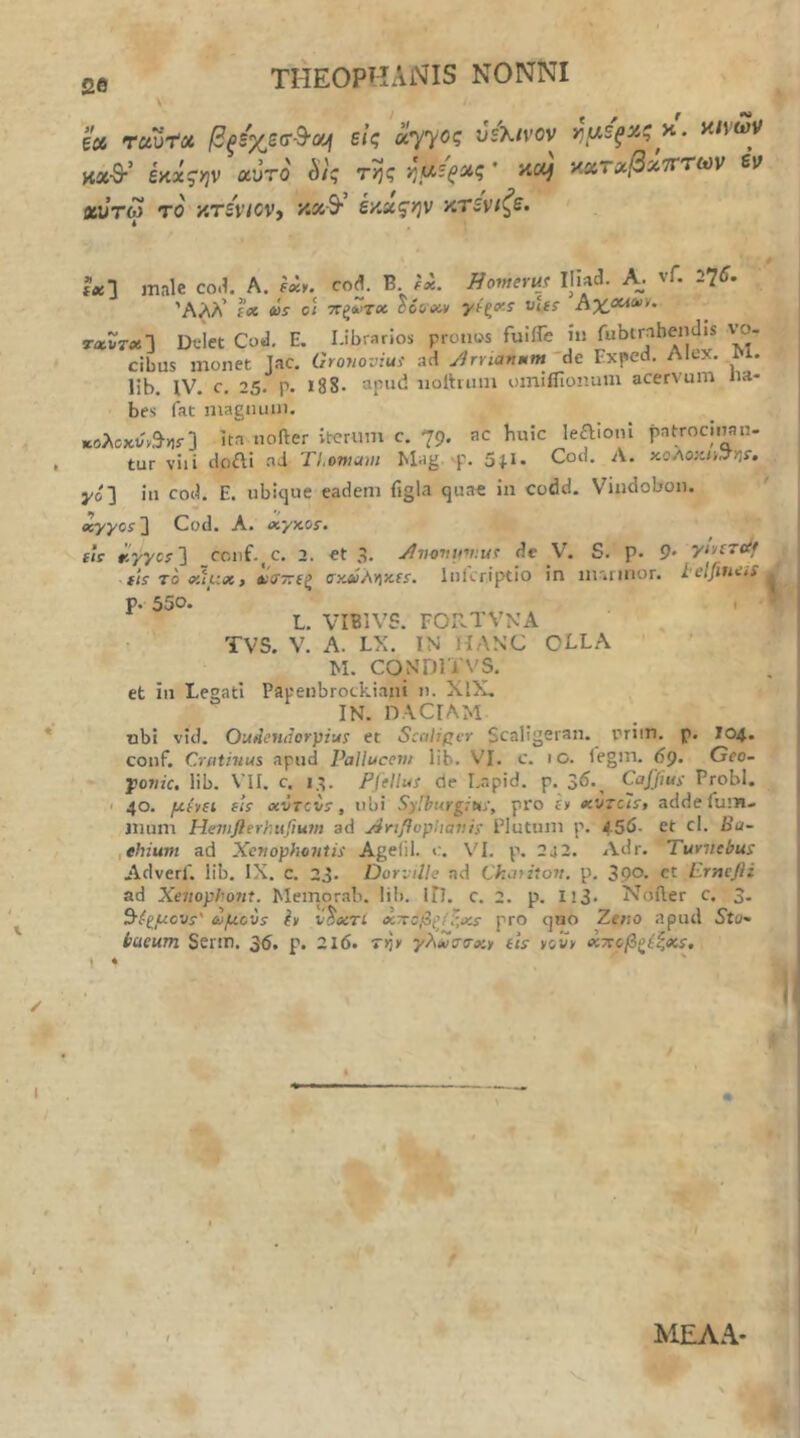 βθ ξ» rciut» βξίχεσ-ΒΌή είς αγγος vsKtvov καθ·’ έκχςην αυτό S/ς της ημέρας * aof χντΜ το xTSViOVj κα·9· έκχζην κτενιζε. ημίξχς κ'. αίνων χχτχβχτττων εν ίχ·\ male co.l. A. fxy. cod. B. ίχ. ffomeruj Iliad. A. vf. 275. ΆΛλ’ f(X oir c/ τΓξΖτχ loivxv vU^ hxca^'** τχΧτχΛ Dflet Cod, E. Librarios pronos fuiiTe ίυ fubirahendis v’o- cibus monet Jac. Ororioviui ad Jrriavmm 'de Exped. Alex. lib. IV. c. 25. p. 188· “pud iiolhiiin oinifllonum acervum na- bes fat magnum. *ολοκΐ/'ν,9·>]ί·] Ita nofter iterum c. 79. ac huic leaioni patrocinan- tur vili doai ad TLomaut Mag. vp. 5|l. Cod. Λ. χοΛοκα^η^Φ yoj in cod. E. ubique eadem figla quae in codd. Vindobon, Jcyyos2 Cod. A. xyxos·. fle xyycf] conf.^c. a. et 3. Jiimnmuv de V. S. p. 9* tts To xtux, »ί(Τ77(ζ σχΜλγ\χΐΐ. Inlcriptio in m'.rmor. lelfiniiS^ p. 550. I ^ L. VIBIVS. FORTVNA TV5. V. A. LX. IN HANC OLLA M. CONDITVS. et in Legati Papenbrockiani n. XlX. IN. DACIAM tibi vid. Ou^cHtiorpiu! et Scaliper Scaligeran. nrim. p. 704. conf. Criithius apud Palluccnt lib. VI. c. 10. legm. 5p. Geo- j)07iic, lib. VII. c, 13. Fffllui de Lapid. p. 3^·, Ca/^iMs· Probi. I 40. μί»(ΐ sU «VTcis, ubi Sylburgita', pro |y adde fum- jnum Hevtflerhufium ad ^rtflophavis Plutum p. 455- et cl. Ba~ ,ehium ad Xctiophmtis Agelil. VI. p. 2j2. Adr. Tuvnebus Adverf. lib. IX. c. 23. Dorville nd Ckaritoit, p. 39°. ct ErmjH ad Xenophont. Memorab. liii. ΙΠ. c. 2. p. Il3> Noder c. 3- ωμον$ h vtxTi χποβζ(!·χΐ pro quo Zeno apud Sto- baeum Serm, 35. p. 216. rijy γλΧσσ-χν tls yov> χτΐοβξί^,χ$. \ · ' % t * \ ■ . ' , - ?,·-.■. ΜΕΛΑ- ■V