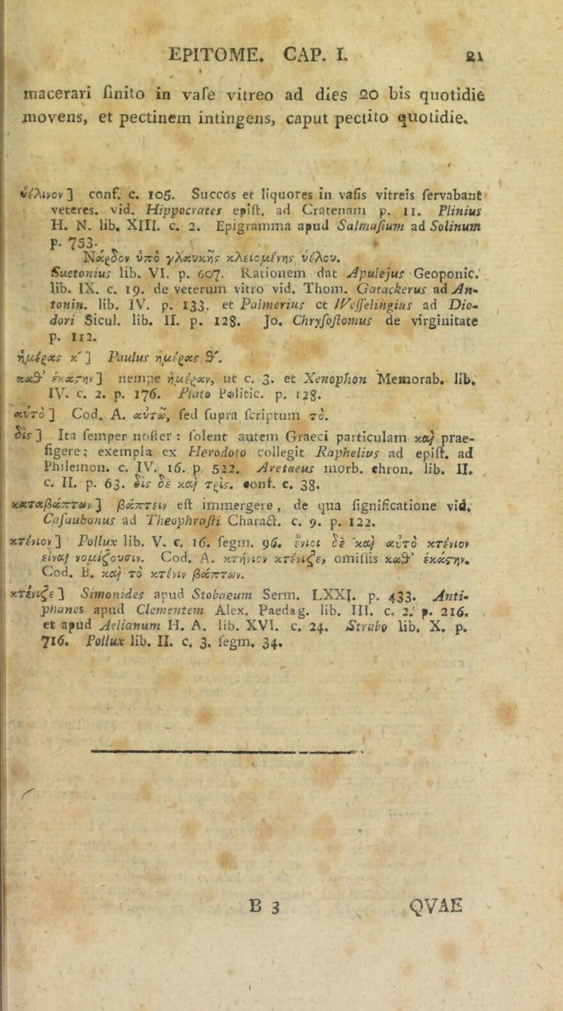 macerari ilnito in vafe vitreo ad dies 20 bis quotidie movens, et pectinem intingens, caput pectito quotidie. i ' c ' . . ' vAiyov] conf, C. io5. Succos et liquores in vafis vitreis fervabant veteres, vid. Hippocratei eplft. ad Crateiiam p. n. Plinius H. N. lib. XIII. c. 2. Epigramma apud Salmajfium ad Solinum P· 753·^ ^ . * Νίί(;οο» V7T0 γΧχνκϊΙί χλΐΐομ(νν]ΐ ύίλον. Suetonius lib. VI. p. 607. Rationem dat Apulejus 'Geoponic,' lib. IX. c. 19. de veterum vitro vid. Thoin. Gcitackcrus ad ./iw- tonin. lib. IV. p. 133. et Pulmerius ct lye^eliiigius ad Dio- ^ dori Sicul. lib. II. p. 128· Jo. Chryfoflonius de virginitate p. II2. ^{^xs X ] Paulus 9·'. Fxxryti'] nempe riue^xv, ut c. 3. et Xenophon Meniorab, lib, IV. c. 2. p. I7i. Flato F®litic. p. 128· xvTo ] Cod, A. xvt£, fed fupra fcriptum 70. ib] Ita femper notter : iblent autem Graeci particulam κα/ prae- figere; exempla ex Herodoto collegit Raphelius ad epift. ad Philemon, c, IV. 16. p. 522. Aretneus morb. ehron. lib. II. , c. II. p. 63. xa/ r^is. eonf. c. 38. χχτχβχτττχν 3 βχτυτιι·/ eft immergere, de qua fignificatione vid, Cafaubonus ad Theophrajli Charail. c. 9. p. 122. κτΑίον] Pollux lib. V. c. 16. fegm. pi. rytct 'xot/ «ι!το κτΑίο» iiy«/ νομίζοοσίι. Cod. A. κτ■/ίy^oy xriyi^e, omiliis κ«3·’ ex«r>]v. Cod. b. xoj 70 y.7hiv βοίττην^. x7iyi^e'] Simonides apud Stobaeum Serm. LXXJ. p. 433. Anti· pnanei apud Clementem Alex. Paedag. lib. III. c. 2.' p. 216. , et apud Aelianum H. A. lib. XVI. c. 24. Strabo lib. X. p. 716. Pollux lib. II. c, 3. legm. 34. B 3 QVAE