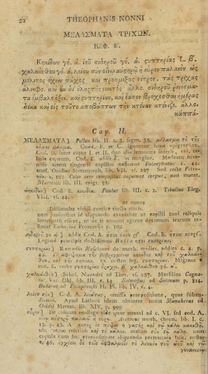 51 - V ΜΕΛΛΣΜΛΤΑ TriXIiNV' i ΚΕΦ. EA Κ;;χ/5(ι)ν yo. ά. ίου (τι^ηξου yo, ά- ^ ζν'π'Τΐ^ξΐχ·' L. β» ^xXhxi-S-ou yo- Λ. λε/ου συν civ(J αυςηξω η ούξον •παΚοΛον ως μΒΧιτος 5χ«ν 'ττοίχος αα^ τΓξοσμι'^χς ν/τ^ον, τχς τξΐ’χν.ς α,λε^φε. κα>| Ιίχ ολ·/)^της νυατός' άλλο. σι^·/;^ου ^ινισμχ- ΤΛ ζμβχΚε o^c-i, 'Aouf ςυ-ττηξίχν, y-c/] εασον βξε'^ζσ·Β·οι^ ήμεξχς ■^5λχ yciij εις τούτο άτΐοβχτττων την κτέναν κτεν/^ε. χΚΚθ· κλΤΓΤΤα- C α ρ. II. Λ1ΕΛΑΣΜΛΤΑ] PoHux lib. II. c. 3. Eegin. 35. μ^λχσμ^ το τ«ί χόμ-ήί βxuμx. Co«i<I. Η. et C. ignoraiir hr.iic epigiarhc-ti. CixI. Π. inter caput i. et II. duo nlif. lemmata inierit, vid. ta·. i bula capitum. Cod. E. addit δ', in m;:'ginp. Medeam inve- nille artem tingendi capillos affirmat }'ctlaephatui c. 44. conf. Ovr^ius Mminorph. lib. VII. vi. 227 Sed reae Pdto- 1 • 7iius-102 Color arte coniyofitui inquinat corpus, non mutat. ΆΊαιΠilis lih. 111. epigr. 52. ] Co(l E. Paulus lib. III. c, 2. Tibullus Eleg« 1 Vlil. vf. 44. ut annos _ 1 . Dirrumilet vividi cortice tinaa muis. nam junioribus id aliquando et viiiebat ut capilli cani reliquis 1 intcrlparli elfuit, ut ue l'e anmint agente decimum lexrum te- 1 Ilatiir Lunen ius Proaeiello p. 102. Λ^ϊΐζοί/ ys as ] addit Cod. A. ήτοι cxcv ζΤ Cod. B. r^Tcis κον^έ . L.egend praecipit doaiflimus Bolla r\Tci ακον^ίχΐ, cvTTTn^ixs'] Ren edia R]ofchiovi de morb. mulier, additu c. 4. p. 4y. i d Λφί-ψιιαικ rijy β(βζΐγμ^Υΐ5 xyiki^cs xKf του ·^xλxxv·J 3ov , κκ) τ>)5· CY\?:ixs. tx ludlro leg. rv7rTn^i«s·. Migrant e Coii. E. verba c-V77T/)^ixs β' χΛλκά^Αον γό. χ. ^βίλκΑθ^ιν] Schol. Nicdvrlri ad Ther. vf. 257. Marfilius Cagna· tu: Var. ObJ. lib. 111. r. 14 Salninfius ad Solmum p. 814· hodacus ad rinophrafli H. FI. lib. IV. f. 4. λί/εν <Γΐ'ΐί] Ci d. A. λHΛ'σ^xs, omiiTa praepofitione, quae fubau-· ditnna. Apud Latinos idem obtinere notat Munfkerus ad ^ Ovidii Metam. lih. XIV. p. 999 ou(^ov] De .ahmm enallage vide quae notavi ad c. VI. fed cod. A,, ciy(y <κΐ5·)ΐ(;Λ TcxkoCiZ n ονξίν. A>ctocus inorb. chron. lib. I. C. 15· p. 45. Λ »j»7rtt| (s ΤΓίψί» n xat τ<ί x«Aa- ubi etitus relcriuii xa/ το x£Xot. malim ffu» γλ χ£λ^. nam copula cum hac fvaeoolitimie .lEquamlo peinniiata luit, nofterr *· 4δ. ii Tols 1(1^^αΟ\μοΙ$ το λινχο* του «ου χ«) yvy4Wxf/ii»t /